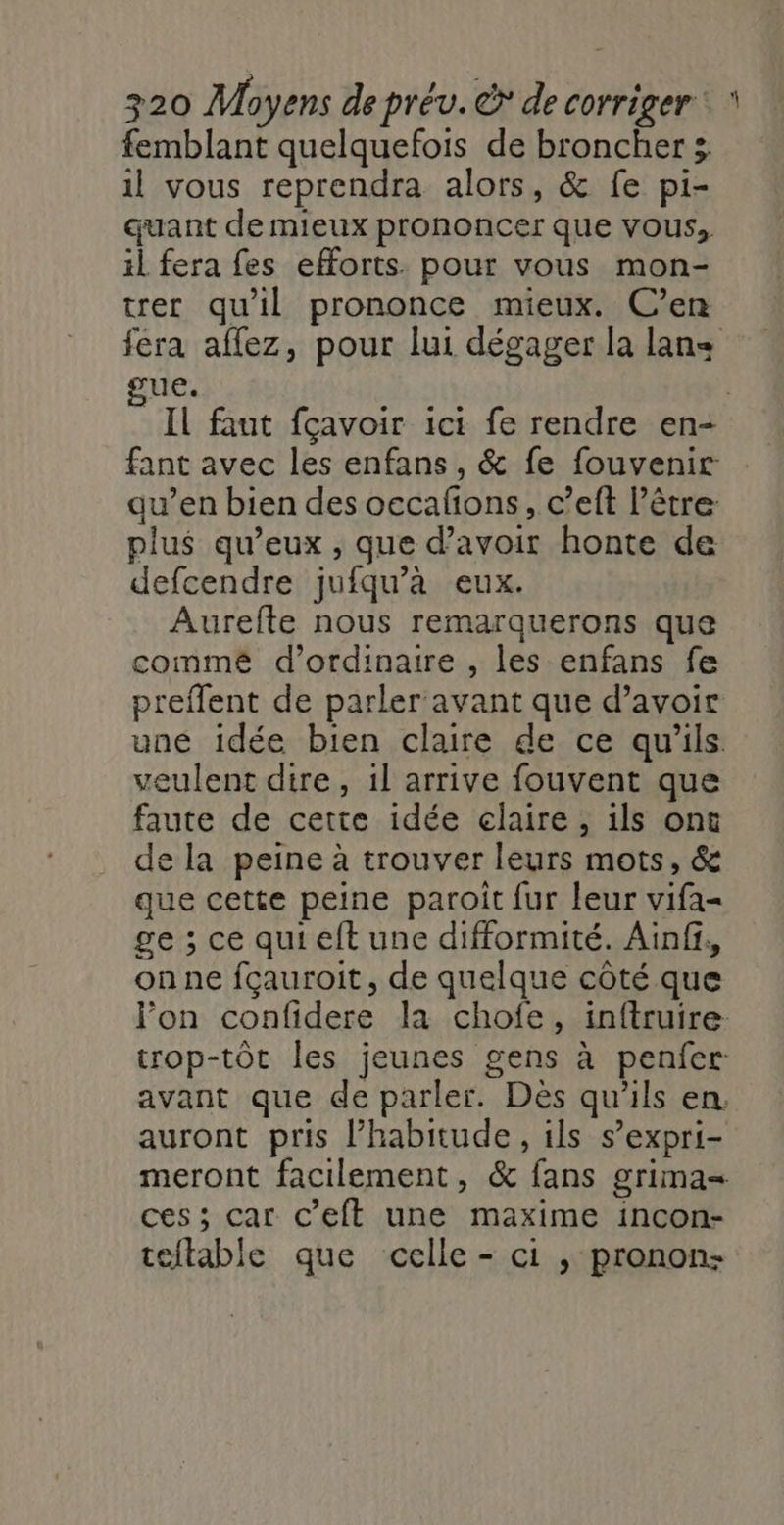 femblant quelquefois de broncher 3 il vous reprendra alors, &amp; fe pi- quant de mieux prononcer que vous; il fera fes efforts. pour vous mon- rer qu'il prononce mieux. C’en fera affez, pour lui dégager la lan&lt; sue. | Il faut fçavoir ici fe rendre en- fant avec les enfans, &amp; fe fouvenir: au’en bien des occañons, c’eft l’être: plus qu'eux , que d’avoir honte de defcendre jufqu’àa eux. Aurefte nous remarquerons que commé d'ordinaire , les enfans fe preflent de parler avant que d’avoir uné idée bien claire de ce qu'ils. veulent dire, il arrive fouvent que faute de cette idée claire, ils ont de la peine à trouver leurs mots, &amp; que cette peine paroît fur leur vifa- ge ; ce quieft une difformité. Ainf, onne fçauroit, de quelque côté que lon confidere la chofe, inftruire- trop-tôt les jeunes gens à penfer: avant que de parler. Dès qu'ils en. auront pris l’habitude, ils s’expri- meront facilement, &amp; fans grima= ces ; car C’eft une maxime incon- teftable que celle - ci , pronon: