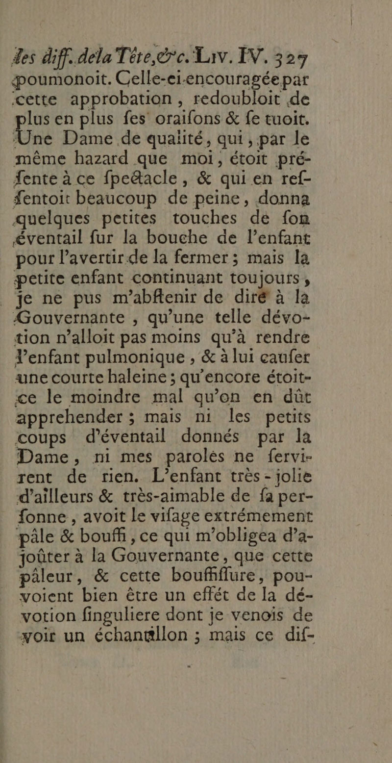 æoumonoit. Celle-ei-encouragéepar cette approbation, redoubloit de lus en plus fes’ oraifons &amp; fe tuoit. Et Dame de qualité, qui , par le même hazard que moi, étoit pré- fente à ce fpedacle, &amp; qui en ref- fentoit beaucoup de peine, donna quelques petites touches de fon éventail fur la bouche de l’enfant pour l’avertir.de la fermer; mais la petite enfant continuant toujours, je ne pus m’abftenir de diré à la Gouvernante , qu’une telle dévo- tion n’alloit pas moins qu’à rendre Venfant pulmonique , &amp; à lui eaufer une courte haleine ; qu’encore étoit- ce le moindre mal qu’on en dût apprehender ; mais ni les petits coups d'éventail donnés par la Dame, ni mes parolés ne fervi- rent de rien. L’enfant très - jolie d’ailleurs &amp; très-aimable de fa per- fonne , avoit Le vifage extrémement pâle &amp; bouff, ce qui m’obligea d’a- joûter à la Gouvernante, que cette pâleur, &amp; cette bouffiflure, pou- voient bien être un effét de la dé- votion finguliere dont je venoïs de yoir un échantillon ; mais ce dif-