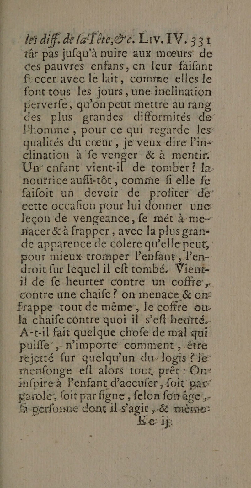 tt pas jufqu’à nuire aux mœurs de ces pauvres enfans, en leur faifant ficcer avec le lait, comme elles le font tous les jours, une inclination perverfe, qu'on peut mettre au rang des plus grandes difformités de: Fhomme , pour ce qui regarde les: qualités du cœur, je veux dire Pin clination à fe venger &amp; à mentir Un: enfant vient-1l de tomber? Ia. nourrice aufli-tôt, comme fielle fe faifoit un devoir de profiter de cette occafion pour lui donner une: Jécon de vengeance, fe mét à me- racer &amp; à frapper , avec la plus gran- de apparence de colere qu’elle peut, pour mieux tromper l'enfant, l’en- droit fur lequel il eft tombé. Vient- il de fe heurter contre un coffre. contre une chaife ? on menace &amp; on: frappe tout de même, le coffre ou: la chaife contre quoi il s’eft heurté. A-t-il fait quelque chofe de mal qui puifle’,- n'importe comment , être rejetté fur quelqu'un du: logis tie menfonge eft alors tout prêt : On: infpireà Penfant d’accufer , foit par” parole, (oit par figne, felon fonce... fr pérfonne dont ils’agit ,-8 même Ee: 1h