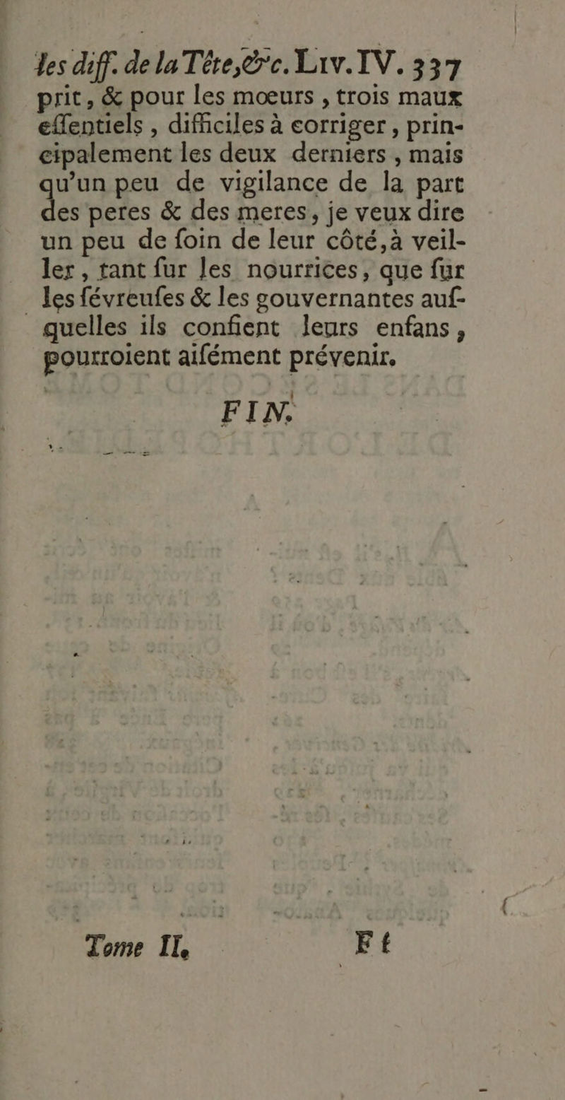 prit, &amp; pour les moœeurs , trois maux effentiels , difhciles à corriger , prin- cipalement les deux derniers , mais v'un peu de vigilance de la part d peres &amp; des meres, je veux dire un peu de foin de leur côté, à veil- ler, tant fur les nourrices, que fur _ les févreufes &amp; les gouvernantes auf- quelles ils confent leurs enfans, pourroient aifément prévenir. FIN. “Tome IL | Ft