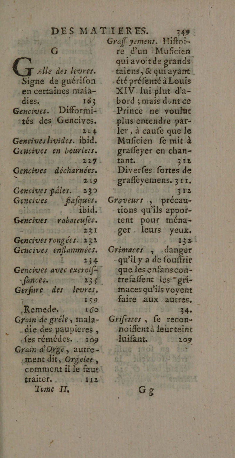 G G 4lle des levres. Signe de guérifon en certaines mala- dies. 163 Gencives. Difformi- tés des Gencives. 214 Genciues livides. ibid. Gencives en bourlers. au: Gencives décharnées. 2 2:9 Gencives pâles. 139 Gencives flafques. sibsiem . :Mbid. Gencives raboteufes. - 231 Gencives rongées. 232 Gencives enflammées. l , 234 Gencives avec excroif= -fances.. 23. Gerfure des levres. ds 159 .Remede. 169 Grain de gréle, mala- _die.des paupieres , «fes rémédes. . 109 Grain d'Orge, autre- ment dit, Orgeler, traiter. , Tome II - 112 349 : Graf yement. Wiftoi- re d'un Mufcien quiavoitde grands talens, &amp; quiayant -été préfenté à Louis XIV lui plut d'a- bord ; mais dunt ce Prince ne voulut plus entendre par- ler , à caufe que le Muficien fe mit à grafleyer en chan- tant. 312 Diverfes fortes de grafleyemens. 311. 3172 Graveurs ., précau- tions qu’ils apror- tent pour ména- ger. leurs yeux. 132 Grimaces ; danger -qu'ily a de fouftrir que lesenfanscon- trefaflent les gri- maces qu'ils voyent faire aux autres. 34. Grifetres , fe recon- noiflent à leurteint Juifant. 109 Gg