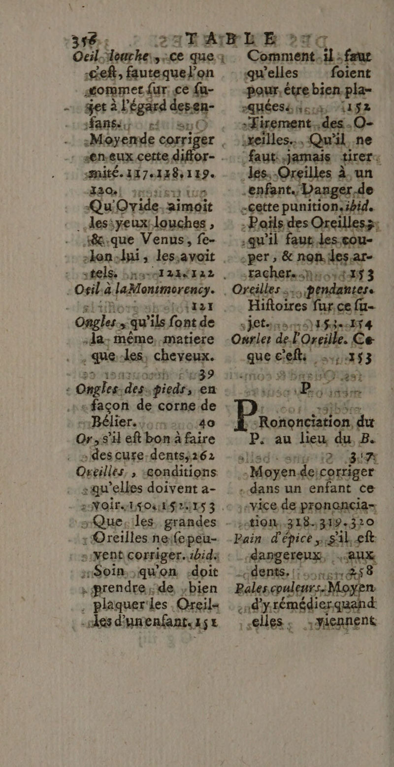 :ceft, fautequel’on Or eE {ur: ce {u- get à l'égard pe née F$ “0 -Moyende corr | “en eux certe dé site 1x7 138119. JAM 1g3is 0 ip y Ovide. Dimoit “Be que 1 pee fe tels, ,» Osilà ë laMonimerenc. M nn _ qu ‘ils font de :da- même, matiere + PR: les, cheveux. 39 Ongles. Fur ind , en «façon de corne de “Bélier... 140 Orss'il eft bon à faire &gt;descure-dents;262 Oreilles, , «conditions : Oreilles ne:fepeu- s:VNent corriger. “bide Soin. .qu'on -doit ; ærendre.;de bien . plaquerles Oreil« “ses d'unenfant. 454 he : fau qu'elles foient pour. être bien pla- Pqméesé 513, 192 .Tirement..des .O- xeïlles.. Qu'il, ne faut re est qu'il faut les-eour -per , &amp; non.les.ar- Eacher hot 3 Hifloires fur.ce {u- jets, RESTE #83}: $3=-154 Ourier del ‘Oreille, € Ce 8e coli PONT TE [F3 à DAS LH 5 as! &gt; d sé ve. Q'itarrr Bi dut Fe au lieu du. B. d':sng ie SiA s: Moine de corriger eds un enfant ce vice de pronancia- :ti0i, 318.31 319.320 _Sangereux, aux «dents, |: gi &amp;ÿ 8 Pales cpuleurs.M  nd y rémédier. d «elles ; Si yicane nt