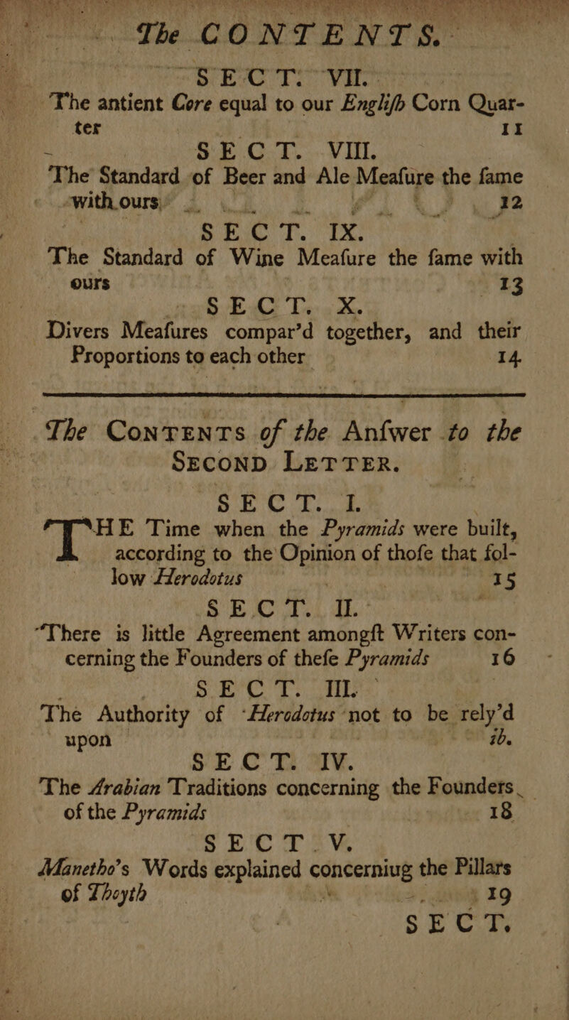 a - uh A PVs ae m . &amp; eres ob we te. 3) oor, fatwa Te =i? Seer eae a. s ripley! | nag (eee ‘The CONTENTS. ORAS TIO VEO The antient Core equal to our Engli/b Corn Quar- ter It SECT. VII. he Standard of Beer and Ale umm a the fame “with ours, Ps ae SECT. IX. The Standard of Wine Meafure the fame with ours 13 SvEC Te « X Divers Meafures compar’d together, and their Proportions to each other 14 The Contents of the Anfwer to the SEcoND LETTER. SEC T... I. “HE Time when the Pyramids were built, according to the Opinion of thofe that. fol- low Herodotus | 15 SB A heh thee: : “There is little Agreement amongft Writers con- cerning the Founders of thefe Pyramids I 16 ; ee og Gaal MERRY 4 aed The Authority of “Hersdotus not to be rely’d upon ib. SE CT. oT¥. The Arabian Traditions concerning the Founders __ of the Pyramids 18 SECT :Y, Manetho’s Words explained Se elapet the Pillars of Thoyth ih aie IQ $F Cr,