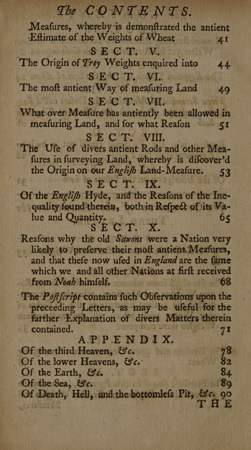 &gt; ye PU C1 Wie a ely Ve ye * ST cerns 4 any), Rede! Wehbe © eh Gh OY Ss Sere , 4 ! { ‘ Net ¥ Th CONTENTS - + .¥ : . e o : on we + mut i ¥ Meafures, whereby'is demonftrated the antient Eftimate of the Weights of Wheat 4 | S BO Ma 1s _ The Orintt of Tiay Weights enquired into 44. 83 SUES CTL WI f The moft antient: Way ‘of meafuring Land 49 3 Mehe. SARI AP AVE we ‘What over Meafure has: antiently been» allowed i in meafuring Land, and for what Reafon \-»&gt; 51 SECT. ‘VII. The Ufe of diverts antient Rods and ‘other Mea- ~ fures in furveying Land, whereby is ‘difcover’d the Origin on- our Enghjp: Land- Meafure. 53 . pis ag dey lags 5. OF. the Exglifh Hyde, andthe Reafons of the Ine- -qualityfound'therein, bothain Recipe of hits Va- lue and Quand; | 65 Se ie oats Saad. de | Reafons why the old Saxons ‘were a Nation very . likely to /preferve \their moft antient Meafures, ~~” and that thefe now ufed in England are the fame which we and all other Nations at firft received ‘from Noah himfelf. 7 68 “The Pof/cript-contains'fuch ‘Obfervations upon the ‘preceeding “Letters, ‘as ‘may be -ufeful for the *fatther “Explanation oF divers Matters ‘therein . contained. ee Se A PEPE N D I x. | -Of ‘thethird Heaven, &amp;c. fi eR. ‘Of the lower Heavens, €'c.° - 82 Of the Earth, &amp;¢. 84 “Of ithe Sea, ee, 89 ‘Of ‘Death, Hell, .and:the-bottomlefs Pit, es go ; DB: