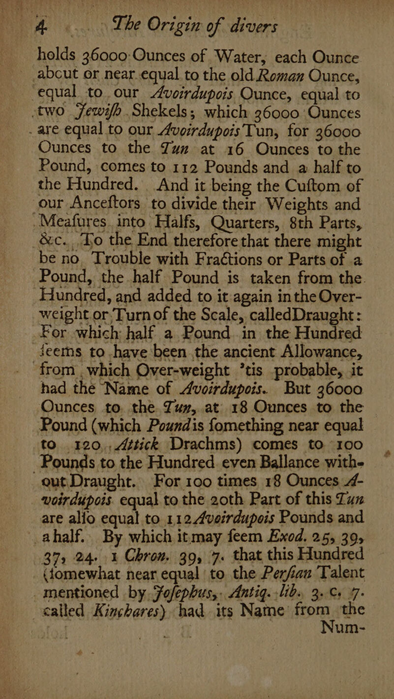 holds 36000: Ounces of Water, each Ounce Ounces to the Zum at 16 Ounces to the Pound, comes to 112 Pounds and a half to the Hundred. And it being the Cuftom of be no. Trouble with Fra¢tions or Parts of .a Pound, the half Pound is taken from the. Hundred, and added to it again in the Over- weight or,Turn of the Scale, calledDraught: Jeems to .have been the ancient Allowance, had the Name of Avoirdupois. But 36000 Ounces to. the Tuy, at 18 Ounces to the Pound (which Poundis fomething near equal to 120,,Attick Drachms) comes to 100 out Draught. For 100 times 18 Ounces 4- voirdupois. equal to the 20th Part of this Zun are alfo equal to 1124veirdupois Pounds and (tomewhat near equal to the Perfiau Talent called Kinchares) had its Name from the fo Num-