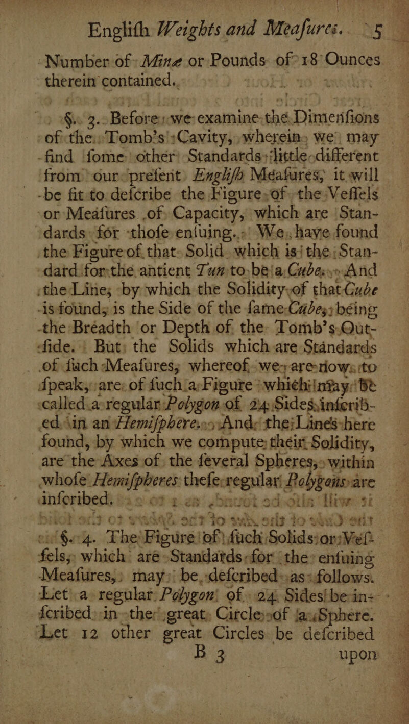 Number of: Mine or Pounds: of? 18 Ounces therein contained.. 40k as of the: Tomb’s';Cawvity, »whereine we, may from) our&lt;prefent. Engl/a Meafures, it will -be fit:to defcribe the Figure,of. the Veffels ‘or Meafures .of. Capacity, which are | Stan- dards: for thofe eniuing...’ We, have found the Figure of, that: Solid. which isi the;Stan- -dard forthe antient Tun to, bea Cubano And the Lintes -by which the Solidity,of that Cube -isfotind; is the Side of the fame;Cade3; béing the Bréadth or Depth of, the- Tomb’s.Qut- ‘fide. | But; the Solids which are Standards of diach Meafures; whereof, we&gt; areriows ito dpeak, are: of fuch.a:Figure *whiehi|ntay: Be called.asregular Polygon of 24 Sidesvingeril- ed. Ain an Hemifphere.:o Ande the; Lines:here found, by which we compute: their Solidity, are the Axes of the feveral Spheres,» within whofe Hemifpheres theferegular Polyponsare dnforibeds #4 2:07 2.28’ ebawot ad otha Tiger si bilob.ort of wadqe. oft to wih oils to sud ors oie Garg. The Figure ‘of! fuch: Solids: or: Weft fels;, which aré»Standatds for the» enfuing Meafures,; may»: be,.defcribed-.as: follows. fcribed):in ther )great; Citclesof jauSphere.