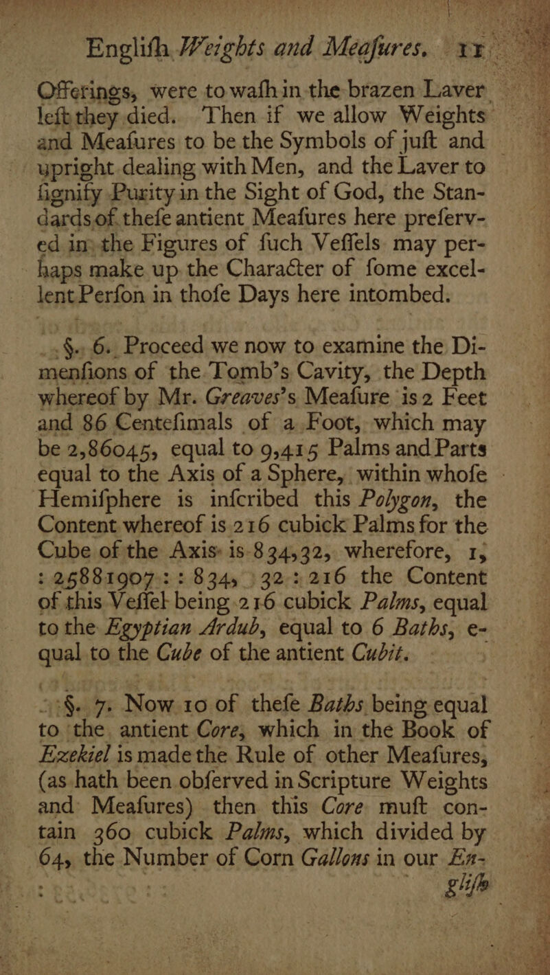 Englith Weights and Meafures. xx 7 a Offerings, were towafhin the brazen Laver ypright dealing with Men, and the Laver to fignify Purity in the Sight of God, the Stan- dardsof. thefe antient Meafures here preferv- ed in) the Figures of fuch Veffels. may per- haps make up, the Character of fome excel- lent Perfon in thofe Days here intombed. _.§.6.. Proceed we now to examine the Di- menfions of the.Tomb’s Cavity, the Depth whereof by Mr. Greaves’s Meafure is2 Feet and 86 Centefimals of a Foot, which may be 2,86045, equal to 9,415 Palms and Parts Hemifphere is infcribed this Polygon, the Content whereof is 216 cubick Palms for the Cube of the Axis: is-834,32, wherefore, 1, : 26881907: : 834, }32 2216 the Content of this Veffel being.216 cubick Palms, equal tothe Egyptian Ardub, equal to 6 Baths, e- qual to the Cue of the antient Cudiz. o:§. 7 Now 10 of thefe Baths being equal to ‘the. antient Core, which in the Book of Ezekiel is madethe Rule of other Meafures, (as -hath been obferved in Scripture Weights and Meafures) then this Core muft con- tain 360 cubick Palms, which divided by 64, the Number of Corn Ga//ons in our £a-