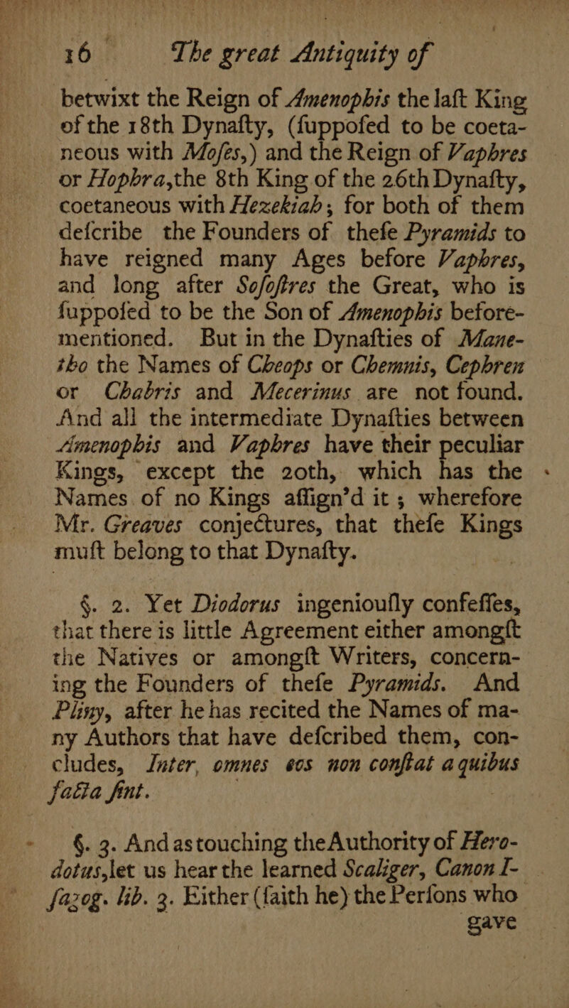 ? of the 18th Dynafty, (fuppofed to be coeta- neous with Mo/es,) and the Reign of Vaphres or Hopbra,the 8th King of the 26th Dynatfty, coetaneous with Hezekiah; for both of them defcribe the Founders of thefe Pyramids to have reigned many Ages before Vapbhres, and long after Sofoftres the Great, who is fuppofed to be the Son of Amenophis before- tho the Names of Cheops or Chemnis, Cephren or Chabris and Mecerinus are not found. And all the intermediate Dynafties between Amenophis and Vapbres have their peculiar Kings, except the 2oth, which has the - Names of no Kings affign’d it ; wherefore Mr. Greaves conjectures, that thefe Kings muft belong to that Dynafty. §. 2. Yet Diodorus ingenioufly confeffes, that there is little Agreement either amongft the Natives or amongft Writers, concern- ing the Founders of thefe Pyramids. And Pliny, after he has recited the Names of ma- ny Authors that have defcribed them, con- cludes, Jnter, omnes eos non conftat aquibus §. 3. Andastouching theAuthority of Hero- dotus,let us hear the learned Scaliger, Canon I- | fazog. lib. 3. Either (faith he) the Perfons who gave