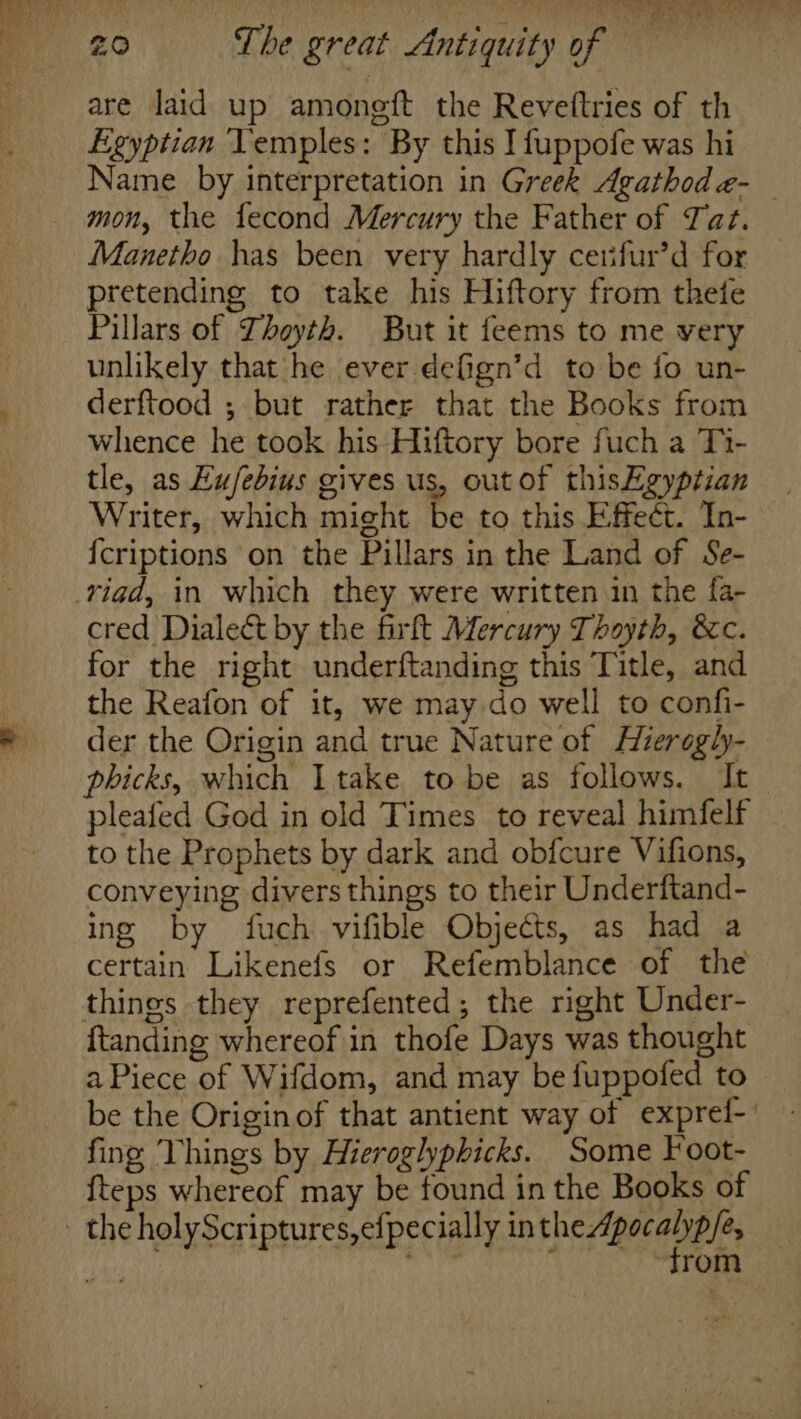 are laid up amoneft the Revettries of th Egyptian YVemples: By this I fuppofe was hi Name by interpretation in Greek Agathode- mon, the fecond Mercury the Father of Tat. Manetho has been very hardly cerifur’d for pretending to take his Hiftory from thete Pillars of Thoyth. But it feems to me very unlikely that he ever defign’d to be fo un- derftood ; but rather that the Books from whence he took his Hiftory bore fuch a Ti- tle, as Eu/febius gives us, out of thisEgyptian Writer, which might be to this Effect. In- {criptions on the Pillars in the Land of Se- riad, in which they were written in the fa- cred Dialect by the firft Mercury Thoyth, &amp;c. for the right underftanding this Title, and the Reafon of it, we may do well to confi- der the Origin and true Nature of Hierogly- phicks, which Itake to be as follows. It pleafed God in old Times to reveal himfelf to the Prophets by dark and obfcure Vifions, conveying divers things to their Underftand- ing by fuch vifible Objects, as had a certain Likenefs or Refemblance of the things they reprefented; the right Under- ftanding whereof in thofe Days was thought a Piece of Wifdom, and may be fuppofed to be the Origin of that antient way of exprel-' fing Things by Hieroglyphicks. Some Foot- {teps whereof may be found in the Books of ‘trom |