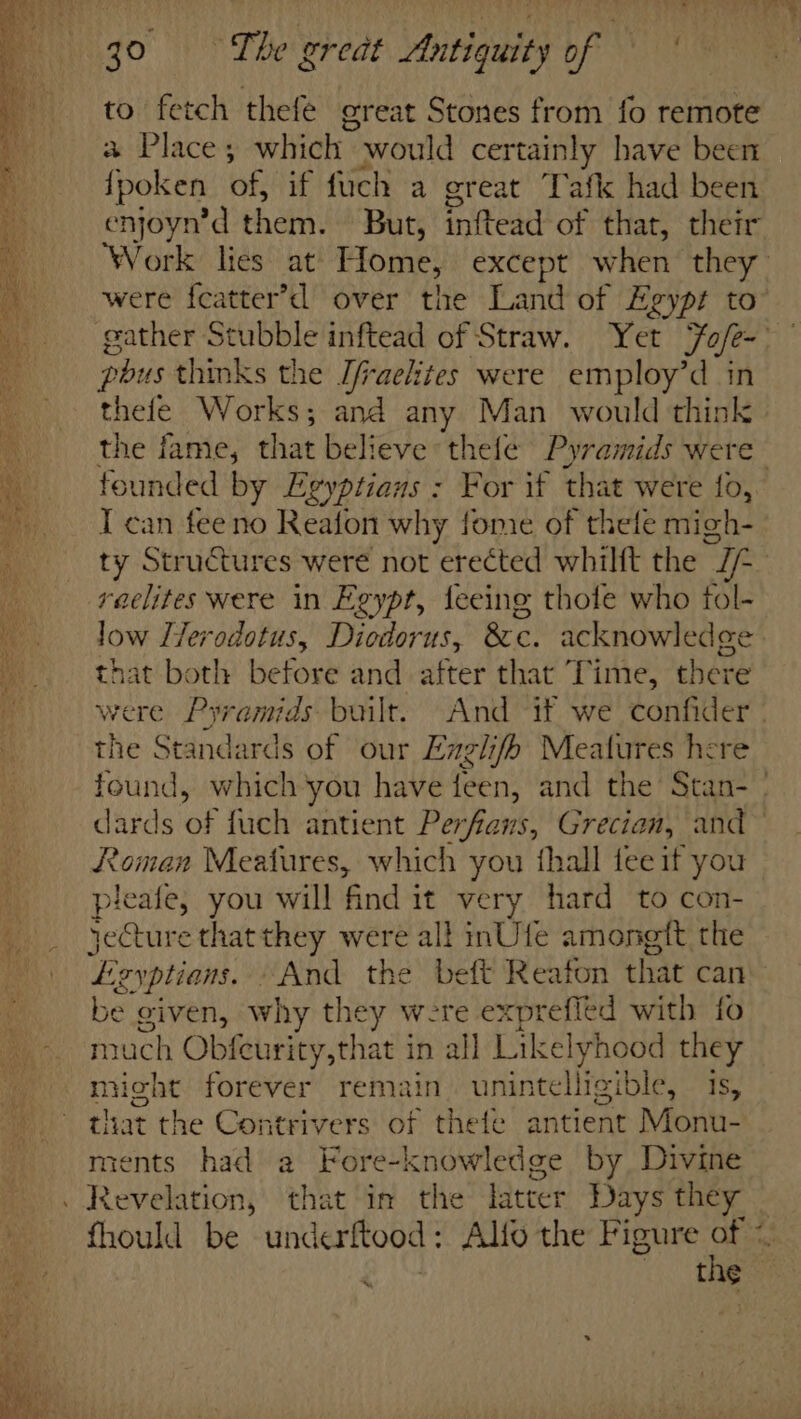 - to fetch thefe great Stones from fo remote a Place; which would certainly have been {poken of, if fuch a great Tafk had been enjoyn’d them. But, inftead of that, their pbus thinks the Ifraelites were employ’d in thefe Works; and any Man would think the fame, that believe thefe Pyramids were I can feeno Reafon why fone of thele migh- reaelites were in Egypt, teeing thotfe who tol- low LTerodotus, Diodorus, 8c. acknowledge that both before and after that Time, there the Standards of our Englifh Meatures here Roman Meatures, which you thall tee if you pleafe, you will find it very hard to con- yeCture that they were all inUfe amongit the be given, why they were exprefled with fo much Obfeurity,that in all Likelyhood they might forever remain. unintelligible, 1s, that the Contrivers of thefe antient Monu- ments had a Fore-knowledge by Divine \ —e