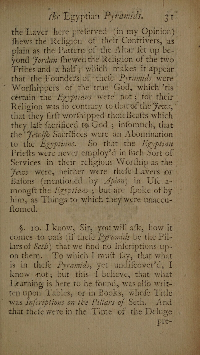 the Beyptian Pyramids. 31° the Laver here preferved (in my Opinion} fhews the Religion of their Contrivers, as plain as the Pattern of the Altar tet up be- yond Yordan fhewed the Religion of the two Tribes and a half; which makes it appear that the Founders of ‘thete Pyramids were Worfhippers of the true God, which ’tis- ‘ cértain the Egyptians were not; for their’ ; Religion was lo contrary to that of the Fews, * : that they firft worthipped thoieBeafts which ; they laft facrificed te God ; infomuch, that 3 the Fewi/o Sacrifices were an Abomination to the Egyptians. So that the Egyptian Priefts were never employ’d in tuch Sort of Services in their religious Worfhip as the. Fewws were, neither were thele Lavers or Bafons (mentioned by pow) in Ute a- mongft the Egyplians , but are {poke of by’ him, as Things to which they were unaccu- ftomed. | 7°? §. 10. I know, Sir, you will afk, how it comes .to pals (if theie Pyramids be the Pil- lars of Seth) that we find no Inicriptions up- on them. To which I muft fay, that what ie is in thelfe Pyramids, yet undifcover’d, I~ know not; but this I believe, that what Learning is here to be tound, was alfo writ- ten upon Tables, er in Books, whole Title 4 ' was Jufcriptions on the Pillars of Seth. And 4 that thefe were in the Time of the Deluge pte-