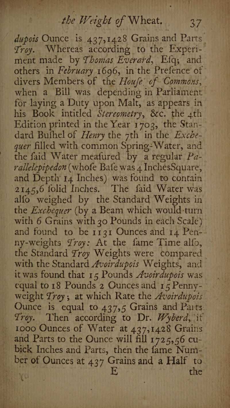 dupois Ounce is 437,1428 Grains and Parts | Troy. Whereas according to the Experi- ment made by Thomas Everard, Etq; and others in February 1696, in the Prefence of divers Members of the Hou/e’ of Commons, when a Bill was depending in Parliament for laying a Duty upon Malt, as appears in his Book intitled Stereometry, &amp;c. the 4th Edition printed in the Year 1703, the Stan- dard Bufhel of Henry the 7th in the Exche- quer filled with common Spring: Water, and the faid Water meafured by a regular Pa- rallelepipedon (whofe Bate was 4 InchésSquare, and Deptiy 14 Inches) was found to contain 2145,6 iolid Inches. The faid Water was alfo weighed by the Standard Weights in the Exchequer (by a Beam which would-turn with 6 Grains with 30 Pounds in each Scale) and found to be 1131 Ounces and 14 Pen-- ny-weights Zvoy: At the fame Time alfo, the Standard Trey Weights were compared _ _ with the Standard Avoirdupois Weights, and it was found that 15 Pounds Auoirdupois was equal to 18 Pounds 2 Ounces and 15 Penny- weight Trey; at which Rate the Avoirdupois Ounce is equal to 437,5 Grains and Paits: Troy. Vhen according to Dr. Wyderd, it z -and Parts to the Ounce will fill 1725,56 cu- _ bick Inches and Parts, then the fame Num- _ ber of Ounces at 437 Grains and a Half to Hel E the