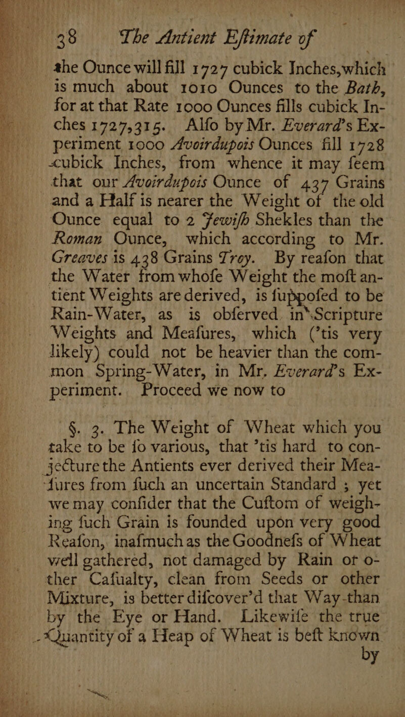 the Ounce will fill 1727 cubick Inches,which is much about 1010 Ounces to the Bath, for at that Rate 1000 Ounces fills cubick In- ches 1727,315. Alfo by Mr. Everard’s Ex- periment 1000 Avoirdupois Ounces fill 1728 cubick Inches, from whence it may feem that our Avoirdupois Ounce of 437 Grains Ounce equal to 2 Fewi/h Shekles than the Roman Ounce, which according to Mr. Greaves is 438 Grains Jrey. By reafon that the Water from whofe Weight the moft an- tient Weights are derived, is fuppofed to be Rain-Water, as is obferved. in*Scripture Weights and Meafures, which (’tis very likely) could not be heavier than the com- mon. Spring-Water, in Mr, Everard’s Ex- periment. Proceed we now to §. 3. The Weight of Wheat which you take to be fo various, that ’tis hard to con- ‘fures from fuch an uncertain Standard ; yet we may confider that the Cuftom of weigh- ing fuch Grain is founded upon very good Reafon, inafmuchas the Goodnefs of Wheat well gathered, not damaged by Rain of o- ther Cafualty, clean from Seeds or other Mixture, is better difcover’d that Way-than by the Eye or Hand. Likewitle the true by