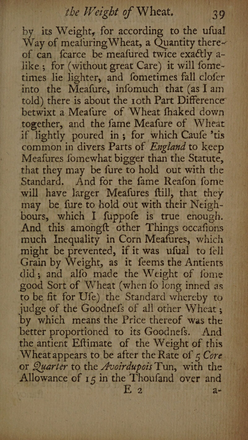 by its Weight, for according to the ufual of can fcarce be meafured twice exactly a- like ; for (without great Care) it will fome- times lie lighter, and fometimes fall clofer into the Meafure, infomuch that (as I am told) there is about the roth Part Difference betwixt a-Meafure of Wheat fhaked down together, and the fame Meafure of Wheat if lightly poured in; for which Caufe ’tis common in divers Parts of Ezgland to keep Meaiures fomewhat bigger than the Statute, that they may be fure to hold out with the Standard. And for the fame Reafon fome may be fure to hold out with their Neigh- bours, which I fuppofe is true enough. And this amongft other Things occafions might be prevented, if it was ufual to fell Grain by Weight, as it feems the Antients did; and alfo made the Weight of fome good Sort of Wheat (when fo long inned as to be fit for Ufe) the Standard whereby to judge of the Goodnefs of all other Wheat ; by which means the Price thereof was the better proportioned to its Goodnefs. And the antient Eftimate of the Weight of this Allowance of 15 in the Thoufand over and