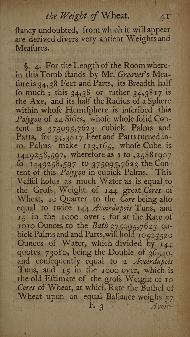 » ftancy undoubted, from which it will appear are derived divers very antient Weights and Meafures. §. 4. For the Length of the Room where- in this Tomb ftands by Mr. Greaves’s Mea- fure is 34,38 Feet and Parts, its Breadth half fo much ; this 34,38 or rather 34,3817 is the Axe, and its half the Radius of aSphere within whofe Hemifphere is infcribed. this Polygon of 24 Sides, whofe whole folid Cen- tent is 375095,7623 cubick Palms and. Parts, for 34,3817 Feetand Partsturned in- to, Palms make 113,165, whofe Cube. is 1449258597, wherefore as 1 to 525881907 fo. 1449258,597 to 375095,7623 the Con- tent of this Polygon in cubick Palms. This _ Vefiel holds as much Water as is equal to - the Grofs, Weight of 144 great Cores of Wheat, 10 Quarter to the Core being alfo equal to twice 144 4voirdupois Tuns, and 15 in the 1000 over; for at the Rate of ro1o Ounces to the Bath 375095,7623. cu- bick Palms and and Parts, will hold 10523520 Ounces of Water, which divided by 144 quotes 73080, being the Double of 36540, and confequently equal to 2 Avoirdupois Tuns, and 15 in the 1000 over, which is the old Eftimate of the grofs Weight of 10 Cores of Wheat, at which Rate the Buthel of Wheat upon an equal Ballance weighs 57 rma Tig eee | Avoir-