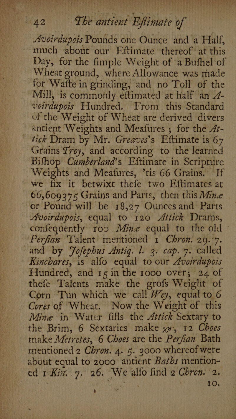 | Avoirdupois Pounds one Ounce and a Half, much about our Fftimate thereof’ at this Day, for the fimple Weight of ‘a Bufhel of Wheat ground, where Allowance was made for Waite in grinding, and no Toll of the Mull, is commonly eftimated at half ‘an 4- voirdupois Hundred. From this Standard of the Weight of Wheat are derived divers antient Weights and Meafures ; for the 4f- éick Dram by Mr. Greaves’s Eftimate is 67 Grains Zroy, and according to the learned Bifhop Cumberland’s Eftimate in Scripture Weights and Meafures, ’tis 66 Grains. If we fix it betwixt thefe two Eftimates at 66,609375 Grains and Parts, then this Mine or Pound will be 18,27 Ounces and Parts Avoirdupois, equal to 120 Attick Drams, confequently roo Ming equal to the old © Perfian ‘Talent mentioned 1 Chron. 29.-7. and by Fofephus Antiq. 1. 3. cap. 7. called Kinchares, is alfo equal to our Avoirdupois Hundred, and 15 in the 1000 over; 24 of thefe Talents make the grofs Weight of Corn Tun which we call Wey, equal to 6 - Cores of Wheat. Now the Weight of this Mine in Water fills the /ttick Sextary to the Brim, 6 Sextaries make xv, 12 Choes make Merretes, 6 Choes are the Perfian Bath mentioned 2 Chron. 4. 5. 3000 whereof were about equal to 2000 antient Baths mention- ed 1 Kia. 7. 26. We alto find 2 Chron. 2. ; ieee 10. 4 .