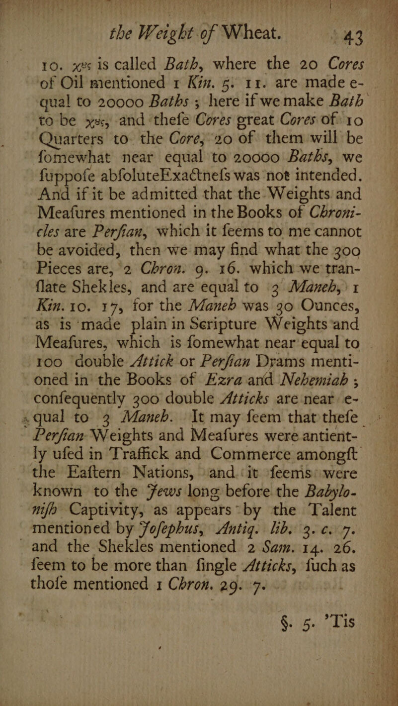 10. x2 is called Bath, where the 20 Cores of Oil mentioned 1 Kin. 5. 11. are made e- qual to 20000 Baths ; here if wemake Bath to be xs, and ‘thefe Cores great Cores of 10 Quarters to. the Core,20 of them will be fomewhat near equal to 20000 Baths, we fuppofe abfoluteE-xactnels was ‘not intended. And if it be admitted that the Weights and Meafures mentioned in the Books of Chroxi- cles are Perfian, which it feems to me cannot be avoided, then we may find what the 300 Pieces are, 2 Chrou. 9. 16. which -we tran- flate Shekles, and are equal to 3 Maneh,\1 Kin. 10. 17, tor the Maneb was 30 Ounces, aS is ‘made plain in Seripture Weights ‘and Meafures, which is fomewhat near’equal to . 100 ‘double 4ttick or Perfian Drams menti- oned in the Books of Ezra and Nehemiah ; confequently 300 double Atticks are near e- qual to 3 Maneb. It may feem that thefe - Perfian Weights and Meafures were antient- ly ufed in Traffick and Commerce amongft the Eaftern Nations, and.‘ it feems: were known to the Fews long before the Babylo- nijo Captivity, as appears by the Talent mentioned by Jofephus, Antig. lib, 3. ¢. 7. _and the Shekles mentioned 2 Sam. 14. 26. feem to be more than fingle Atticks, fuch as thofe mentioned 1 Chron. 29. 7. - Gin. ae