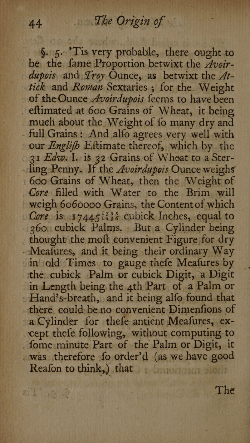 vent PLN een iy COR? TS a ee 44 The Origin of §..5. Tis very probable, there ought.to be. the. fame Proportion betwixt the Aveir- - dupois. and, Trey, Qunce,, as betwixt the 4- tick and Roman Sextaries ; for the. Weight of the Ounce voirdupois feems to have been _ eftimated at 600 Grains of Wheat, it being, much about the Weight of fo many dry and - full Grains: And alfo agrees very well with our £ngli/b Eftimate thereof, which by. the 31 Edw. 1. is 32 Grains.of Wheat to a Ster- -ling Penny. If the 4voirdupois Ounce weighs 600 Grains of Wheat, then the Weight of Core filled with Water to the Brim will weigh 6060000 Grains, the Contentof which Core 18: :174451335 cubick Inches, equal to -- 360: cubick Palms. . But.a. Cylinder being _ thought the moft convenient Figure for dry --Meatures, and it being their ordinary Way in':old Times to gauge thefe Meafures by -ithe:.cubick Palm or cubick Digit, a Digit in Length being the 4th Part of a Palm or Hand’s-breath, and it being alfo found that there. could: be.no convenient Dimenfions of -a@Cylinder for thefe antient Meafures, ex- cept thefe following, without computing to . fome minute Part, of the Palm or Digit, it -was therefore fo order’d (as we have good Reafon to think,) that cr Oh The