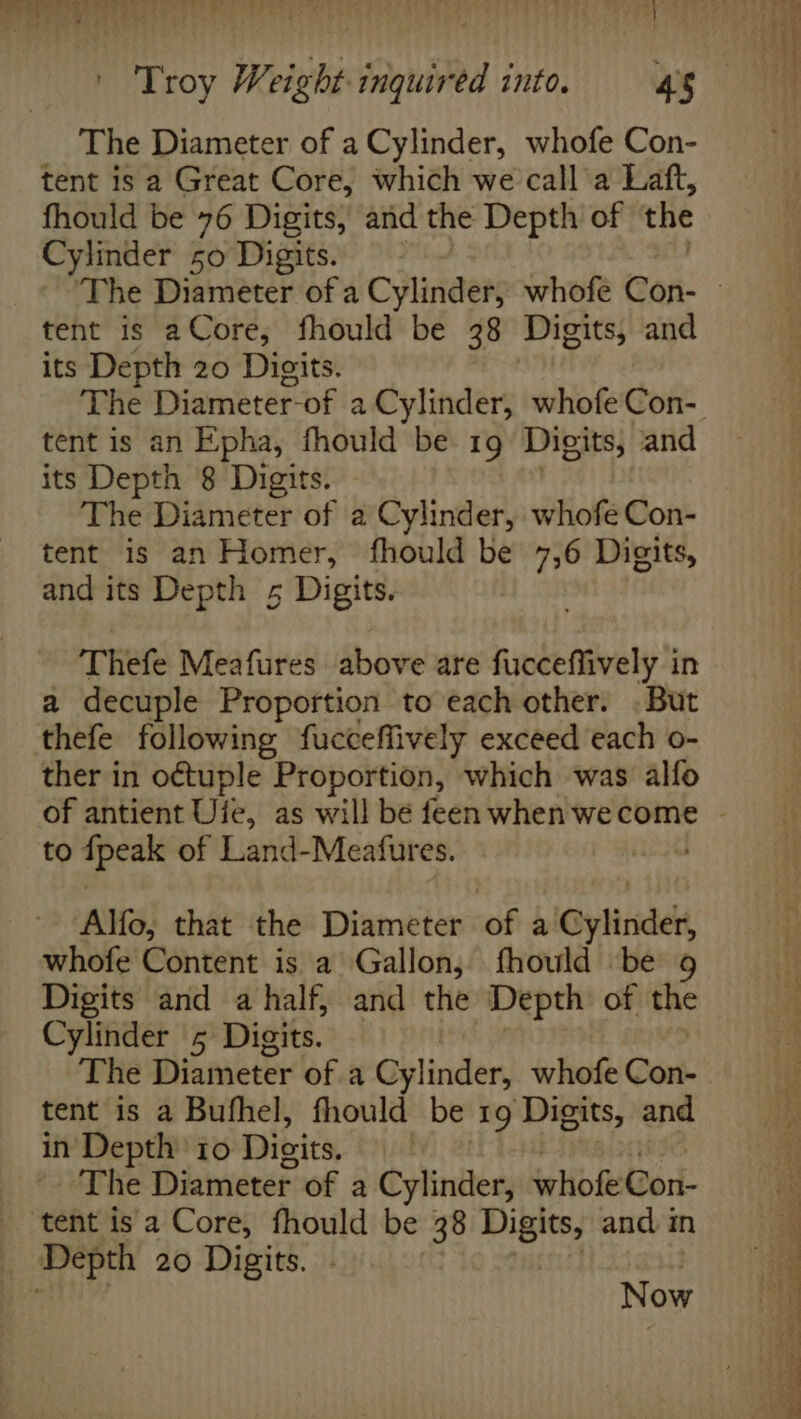 The Diameter of a Cylinder, whofe Con- tent is a Great Core, which we call a Laft, fhould be 76 Digits, and the Depth of the Cylinder 50 Digits. tent is aCore, fhould be 38 Digits, and its Depth 20 Digits. tent is an E‘pha, fhould be 19 Digits, and its Depth 8 Digits. The Diameter of a Cylinder, whofe Con- tent is an Homer, fhould be 7,6 Digits, and its Depth 5 Digits. Thefe Meafures above are fucceffively in a decuple Proportion to each other. . But thefe following fucceffively exceed each o- ther in octuple Proportion, which was alfo of antient Uie, as will be feen when wecome to apedl of Land-Meatfures. | Alfo, that the Diameter of a Cylinder, whofe Content is a Gallon, fhould be 9 Digits and a half, and the Depth of the Cylinder 5 Digits. The Diameter of a Cylinder, whofe Con- tent is a Bufhel, fhould be 19 Digits, and in Depth 10 Digits. | The Diameter of a Cylinder, whofeCon- Now Sa eee eg — ee a ee ee