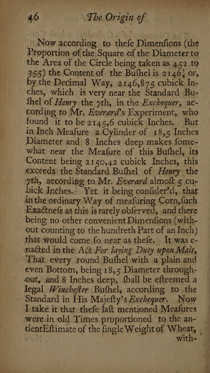 40 | The Origin of Now according to thefe Dimenfions (the Proportion of the Square of the Diameter to the Area of the Circle being taken as 452 to 355) the Content of the Buthel is 21463 or, by the Decimal Way, 2146,875 cubick In- ches, which is very near the Standard Bu- fhel of Henry the 7th, in the Exchequer, ac- cording to Mr. Everard’s Experiment, who found it to be 2145,6 cubick Inches. But in Inch Meafure ‘a Cylinder of 18,5 Inches Diameter and| 8 Inches deep makes fome- what near the Meafure of this Buthel, its Content being 2150,42 cubick Inches, this exceeds) the Standard Buthel of Henry the 7th, aecording to Mr. Everard almoft 5 cu- bick Inches. Yet, it being confider’d, that inthe ordinary Way of meafuring Corn,fuch Exadtnefs as this is rarely obferved, and there _ being no other convenient Dimenfions (with- out-counting to the hundreth Part of an Inch) _ that would come fo near as thefe. It was e- nacted in the Act For laying Duty upon Malt, ‘That. every round Bufhel with a plain and even Bottom, being 18,5 Diameter through- out, and 8 Inches deep, fhall be efteemed a legal Winchefter Bufhel, according to. the Standard in His Majefty’s Exchequer. Now I take it that thefe laft mentioned Meafures ‘were.in old Times proportioned to the an- tientEftimate of the fingle Weight of Wheat, wee: