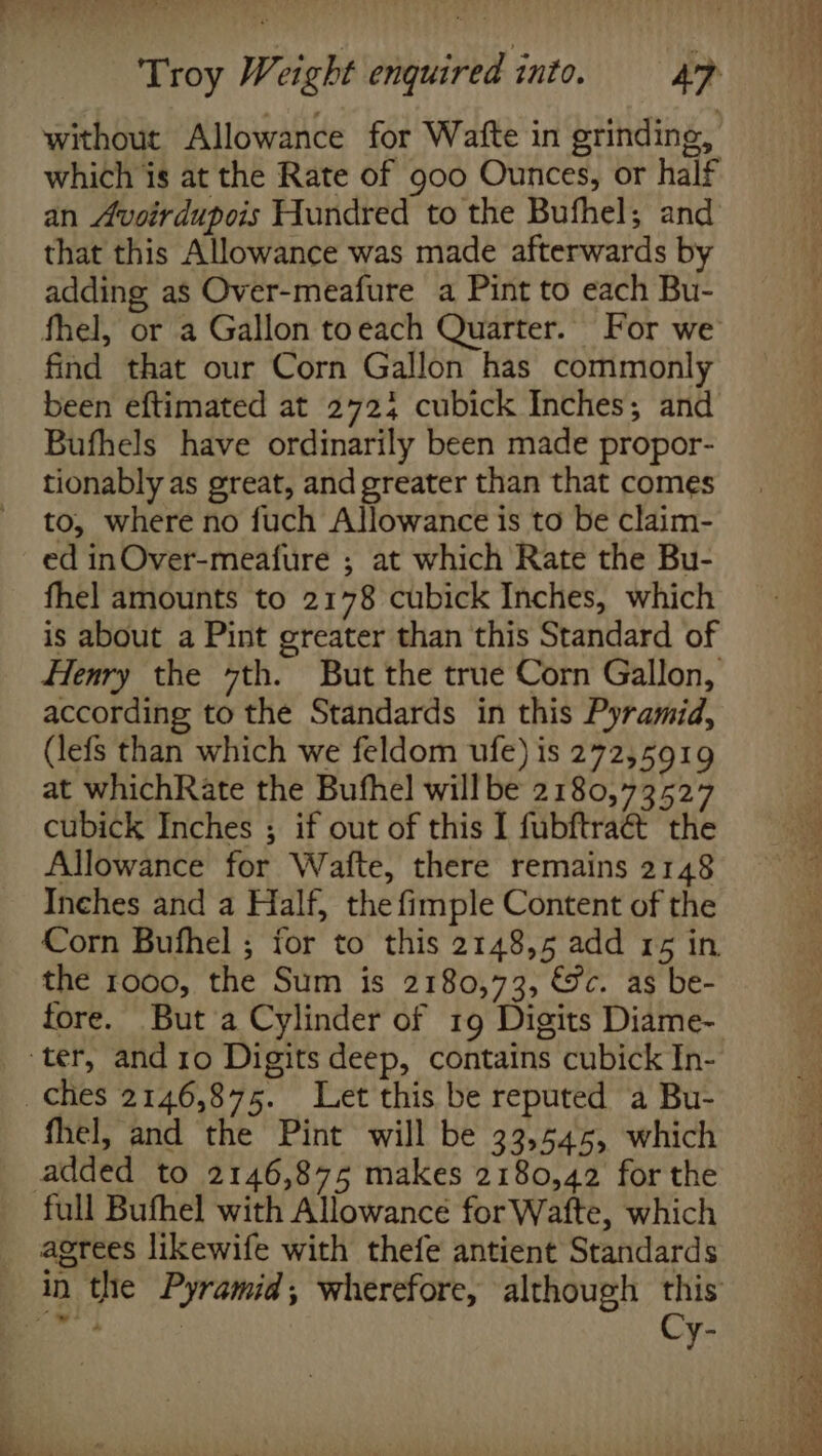 Troy Weight enquired into. Af without Allowance for Wafte in grinding, which is at the Rate of goo Ounces, or half an Avoirdupois Hundred to the Bufhel; and that this Allowance was made afterwards by adding as Over-meafure a Pint to each Bu- fhel, or a Gallon toeach Quarter. For we find that our Corn Gallon has commonly been eftimated at 2724 cubick Inches; and Bufhels have ordinarily been made propor- tionably as great, and greater than that comes to, where no fuch Allowance is to be claim- ed inOver-meafure ; at which Rate the Bu- fhel amounts to 2178 cubick Inches, which is about a Pint greater than this Standard of Henry the 7th. But the true Corn Gallon, according to the Standards in this Pyramid, (lefs than which we feldom ufe) is 272,5919 at whichRate the Bufhel will be 2180,73527 cubick Inches ; if out of this I fubftraét the Allowance for Wafte, there remains 2148 Inches and a Half, the fimple Content of the Corn Bufhel ; for to this 2148,5 add 15 in the 1000, the Sum is 2180,73, &amp;c. as be- fore. But 'a Cylinder of 19 Digits Diame- fhel, and the Pint will be 33,545, which added to 2146,875 makes 2180,42 for the full Bufhel with Allowance for Wafte, which agrees likewife with thefe antient Standards Cy- copie