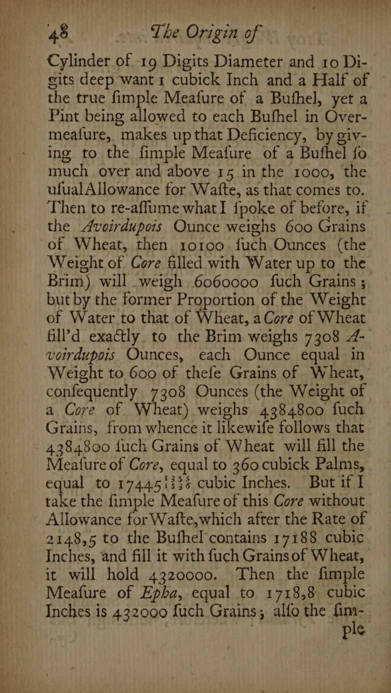 Cylinder of 19 Digits Diameter and 10 Di-_ gits deep want1 cubick Inch and a Half of the true fimple Meafure of a Bufhel, yet a Pint being allowed to each Bufhel in Over- mealure, makes up that Deficiency, by giv- ing to the fimple Meafure of a Bufhel fo much over and above 15 in the 1000, the ufualAllowance for Watte, as that comes to. Then to re-affume what I {poke of before, if the Aveirdupors Ounce weighs 600 Grains “of Wheat, then 10100. fuch Ounces (the Weight of Core filled with Water up to the Brim) will weigh 6060000 fuch Grains ; but by the former Proportion of the Weight of Water to that of Wheat, a Core of Wheat fill’d exactly. to the Brim weighs 7308 - voirdupois Ounces, each Ounce equal in Weight to 600 of thefe Grains of Wheat, confequently 7308 Ounces (the Weight of a Core of Wheat) weighs 4384800 fuch Grains, from whence it likewife follows that 4384800 fuch Grains of Wheat will fill the Meature of Core, equal to 360 cubick Palms, equal to 174451336 cubic Inches. But if I take the fimple Meafure of this Core without Allowance for Wafte,which after the Rate of 2148,5 to the Bufhel contains 17188 cubic Inches, and fill it with fuch Grains of Wheat, it will hold 4320000. Then the fimple Meafure of Epha, equal to 1718,8 cubic Inches is 432000 fuch Grains; alfo the nee | | ~~ ple