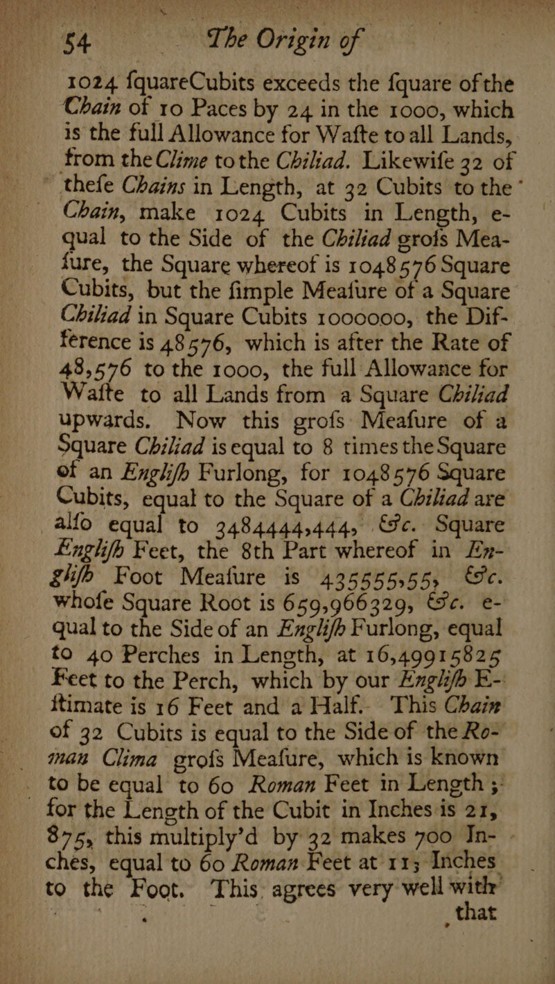 ' %, 1024 {quareCubits exceeds the fquare of the Chain of 10 Paces by 24 in the 1000, which is the full Allowance for Wafte toall Lands, trom the Clime tothe Chiliad. Likewife 32 of ~ thefe Chains in Length, at 32 Cubits to the qual to the Side of the Chiliad gros Mea- fure, the Square whereof is 1048576 Square Cubits, but the fimple Meafure of a Square Chiliad in Square Cubits 1000000, the Dif- ference is 48576, which is after the Rate of 48,576 tothe 1000, the full Allowance for Watte to all Lands from a Square Chiliad upwards. Now this grofs Meafure of a Square Chiliad isequal to 8 times the Square of an Englifh Furlong, for 1048576 Square Cubits, equal to the Square of a Chiliad are alfo equal to 3484444,444, €fc. Square Lnglifo Feet, the 8th Part whereof in Ex- ghfb Foot Mealure is 43555555, &amp;c. whofe Square Root is 659,966329, Sec. e- qual to the Side of an Engli/h Furlong, equal to 40 Perches in Length, at 16,49915825 Feet to the Perch, which by our Engh E-. itimate is 16 Feet and a Half. This Chair of 32 Cubits is equal to the Side of the Ro- _ man Clima grofs Meafure, which is known _. tobe equal to 60 Roman Feet in Length ;- _ for the Length of the Cubit in Inches is 21, 875, this multiply’d by 32 makes 700 Jn- | ches, equal to 60 Roman Feet at 113 Inches to the Foot. This agrees very well ving eels Reheat an ince _ that