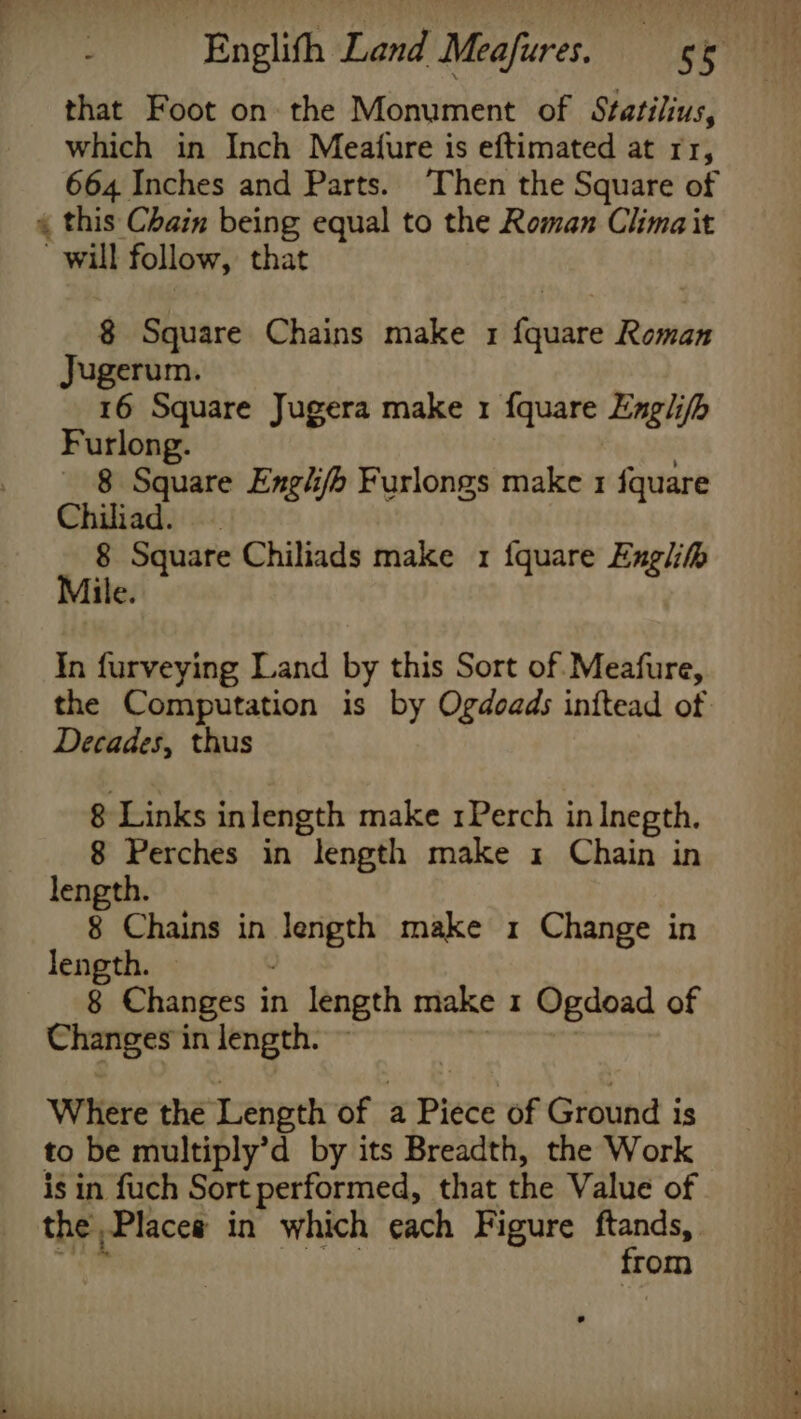 that Foot on the Monument of Statilius, which in Inch Meature is eftimated at rr, 664 Inches and Parts. ‘Then the Square of « this Chain being equal to the Roman Clima it will follow, that $ Square Chains make 1 fquare Roman Jugerum. 16 Square Jugera make 1 fquare Engl ifh Furlong. 8 Square Englifb Furlongs make 1 fquare iiad. 8 Square Chiliads make 1 fquare Engl Mile. In furveying Land by this Sort of. Meafure, Decades, thus 8 Links inlength make 1Perch in Inegth. 8 Perches in “length make 1 Chain in length. 8 Chains in peo make 1 Change in length. _ 8 Changes in length make 1 Ogdoad of Changes in length. | Where the Length of a Piece of Ground is to be multiply’d by its Breadth, the Work is in fuch Sort performed, that the Value of the Placea in which each Figure ftands, from Tears Ce Se I ae