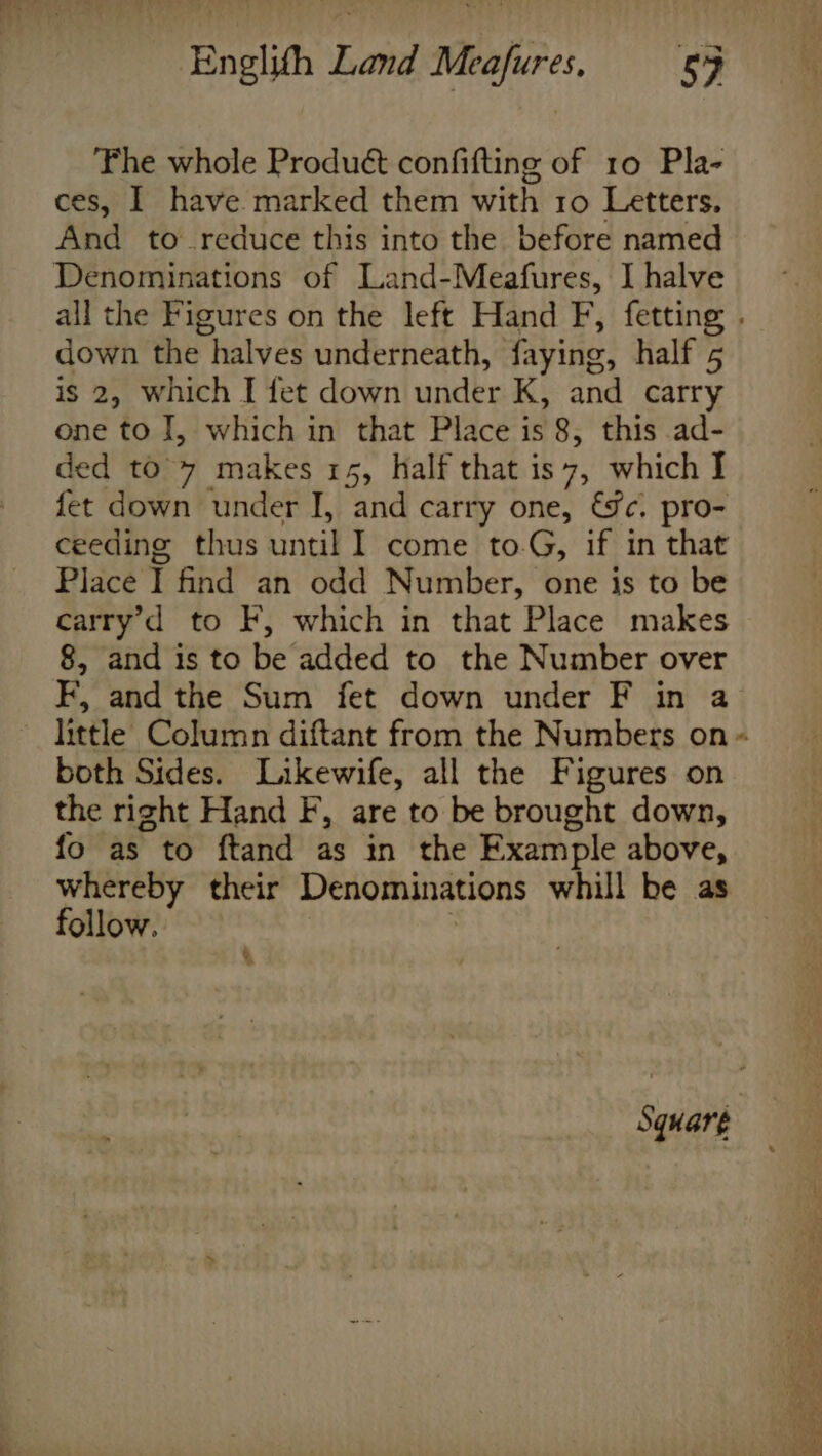 The whole Produét confifting of 10 Pla- ces, I have marked them with 10 Letters. And to reduce this into the before named Denominations of Land-Meafures, I halve all the Figures on the left Hand F, fetting . down the halves underneath, faying, half 5 is 2, which I fet down under Kk, and carry one to I, which in that Place is 8, this ad- ded to 7 makes 15, half that is 7, which I fet down under I, and carry one, &amp;fc. pro- ceeding thus until I come to.G, if in that Place T find an odd Number, one is to be carry’d to F, which in that Place makes 8, and is to be added to the Number over F, and the Sum fet down under F in a little Column diftant from the Numbers on - both Sides. Likewife, all the Figures on the right Hand F, are to be brought down, fo as to ftand as in the Example above, whereby their Denominations whill be as follow.