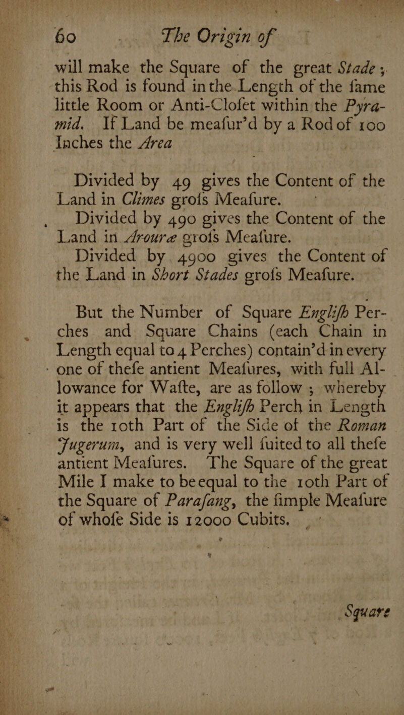 &lt;&gt; ne A oan ea ee will make the Square of the great Stade ;. this Rod is found inthe.Length of the fame little Room or Anti-Clofet within the Pyra- mid. If Land be meafur’d by a Rodof 100 ‘ Divided by 49 gives the Content of the Land in Climes grots Meafure. Divided by 490 gives the Content of the Land in droure grois Meafure. Divided by. 4900 gives the Content of the Land in Short Stades gro{s Meafure. But the Number of Square Englifh Per- ches and Square Chains (each Chain in Length equal to 4 Perches) contain’din every lowance for Wafte, are as follow ; whereby it appears that the Engli/b Perch in Length is the roth Part of the Side of the Roman Fugerum, and is very well fuited to all thefe antient Meafures. ‘The Square of the great Mile I make to beequal to the roth Part of the Square of Para/fang, the fimple Meafure of whofe Side is 12000 Cubits. | - q