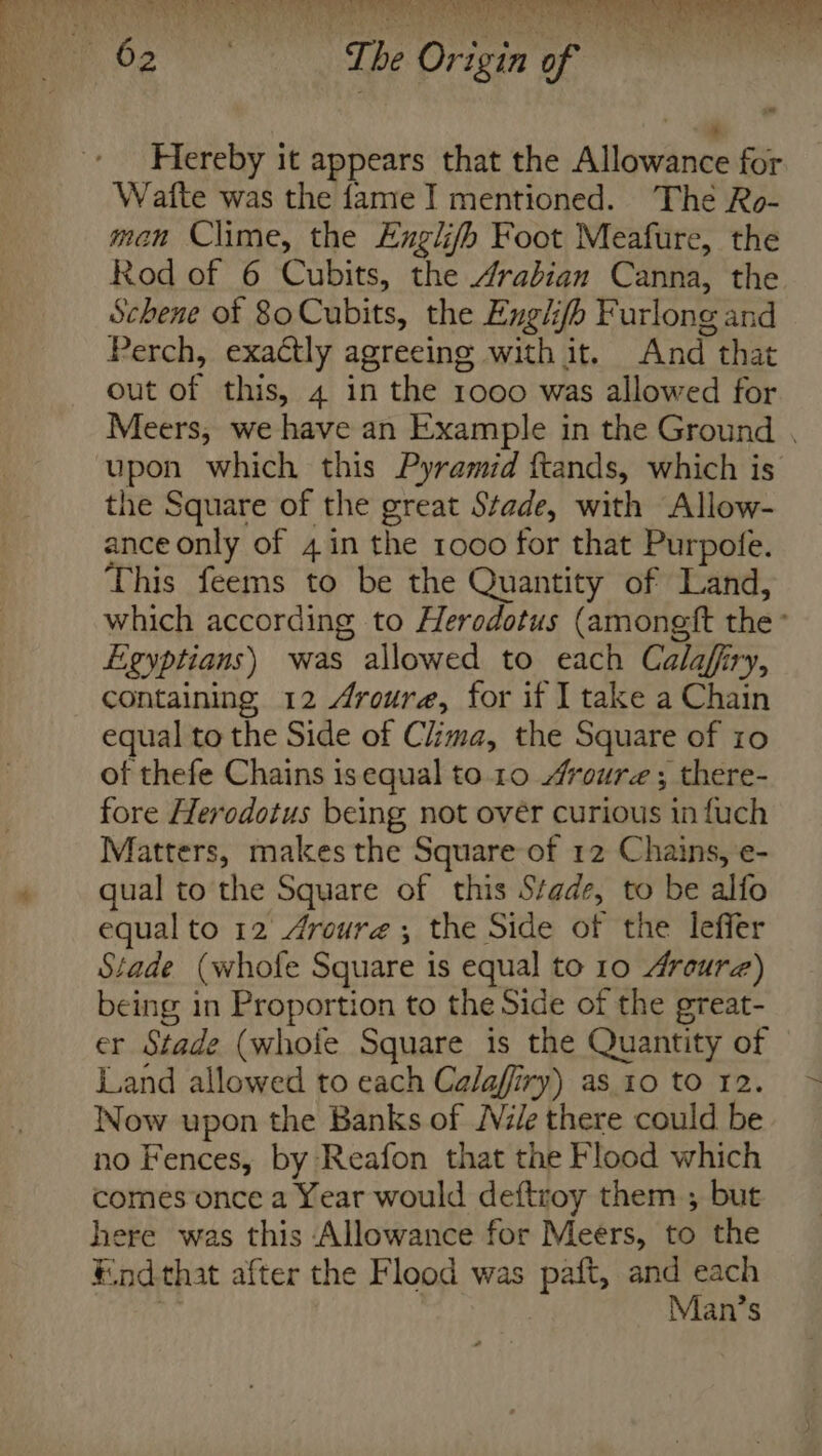 Hereby it appears that the Allowance for Watte was the fame I mentioned. The Ro- man Clime, the Englifh Foot Meafure, the Rod of 6 Cubits, the Arabian Canna, the Schene of 80 Cubits, the Exglifh Furlong and Perch, exactly agreeing with it. And that out of this, 4 in the 1000 was allowed for Meers, we have an Example in the Ground , upon which this Pyramid ftands, which is the Square of the great Stade, with Allow- ance only of 4 in the 1000 for that Purpofe. This feems to be the Quantity of Land, which according to Herodotus (amongft the’ Egyptians) was allowed to each Calaffry, containing 12 Aroure, for if I take a Chain equal to the Side of Clima, the Square of ro of thefe Chains isequal to.10 “roure ; there- fore Herodotus being not over curious in fuch Matters, makes the Square of 12 Chains, e- qual to the Square of this Stade, to be alfo equal to 12 Aroure ; the Side of the leffer Stade (whofe Square is equal to 10 4roure) being in Proportion to the Side of the great- er Stade (whofe Square is the Quantity of Land allowed to each Calaffiry) as 10 to 12. Now upon the Banks of Vile there could be no Fences, by Reafon that the Flood which comes once a Year would deftroy them ; but here was this Allowance for Meers, to the Endthat after the Flood was paift, machine | an’s