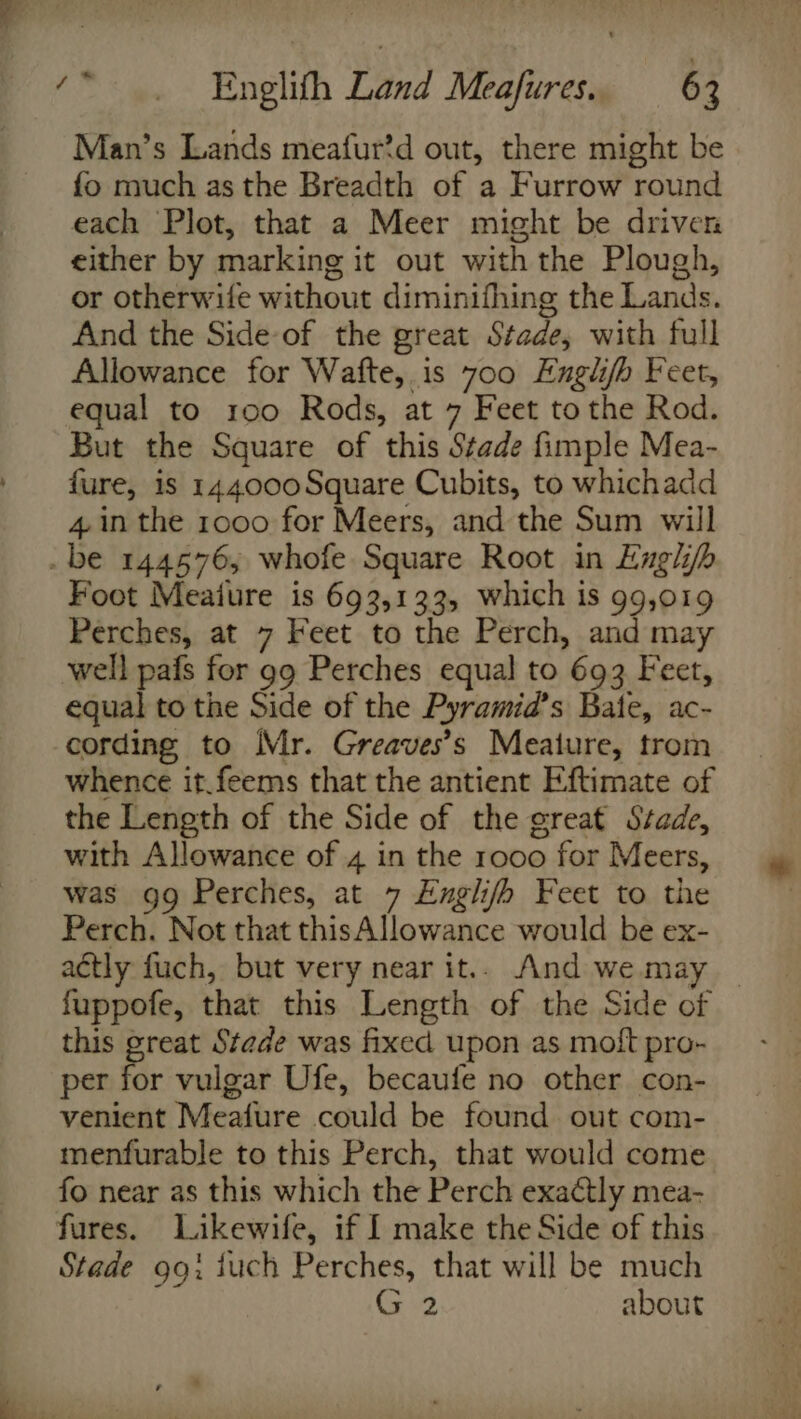 Man’s Lands meafur?d out, there might be fo much as the Breadth of a Furrow round each Plot, that a Meer might be driven either by marking it out with the Plough, or otherwife without diminifhing the Lands. And the Side-of the great Stade, with full Allowance for Wafte, is 700 Englifh Feet, equal to 100 Rods, at 7 Feet to the Rod. But the Square of this Stade fimple Mea- fure, is 144000Square Cubits, to whichadd 4 in the 1000 for Meers, and the Sum will . be 144576, whofe Square Root in Engl Foot Meaiure is 693,133, which is 99,019 Perches, at 7 Feet to the Perch, and may well pafs for gg Perches equal to 693 Feet, equal to the Side of the Pyramid’s Bate, ac- cording to Mr. Greaves’s Meature, trom whence it.feems that the antient Eftimate of the Length of the Side of the great Stade, with Allowance of 4 in the 1000 for Meers, was gg Perches, at 7 Englifh Feet to the Perch. Not that thisAllowance would be ex- actly fuch, but very near it.. And we.may — fuppofe, that this Length of the Side of this great Stade was fixed upon as moftpro- &gt; per fae vulgar Ufe, becaufe no other con- venient Meafure could be found out com- menfurable to this Perch, that would come fo near as this which the Perch exactly mea- fures. Likewife, if I make the Side of this Stade 9g: juch Perches, that will be much G 2 about