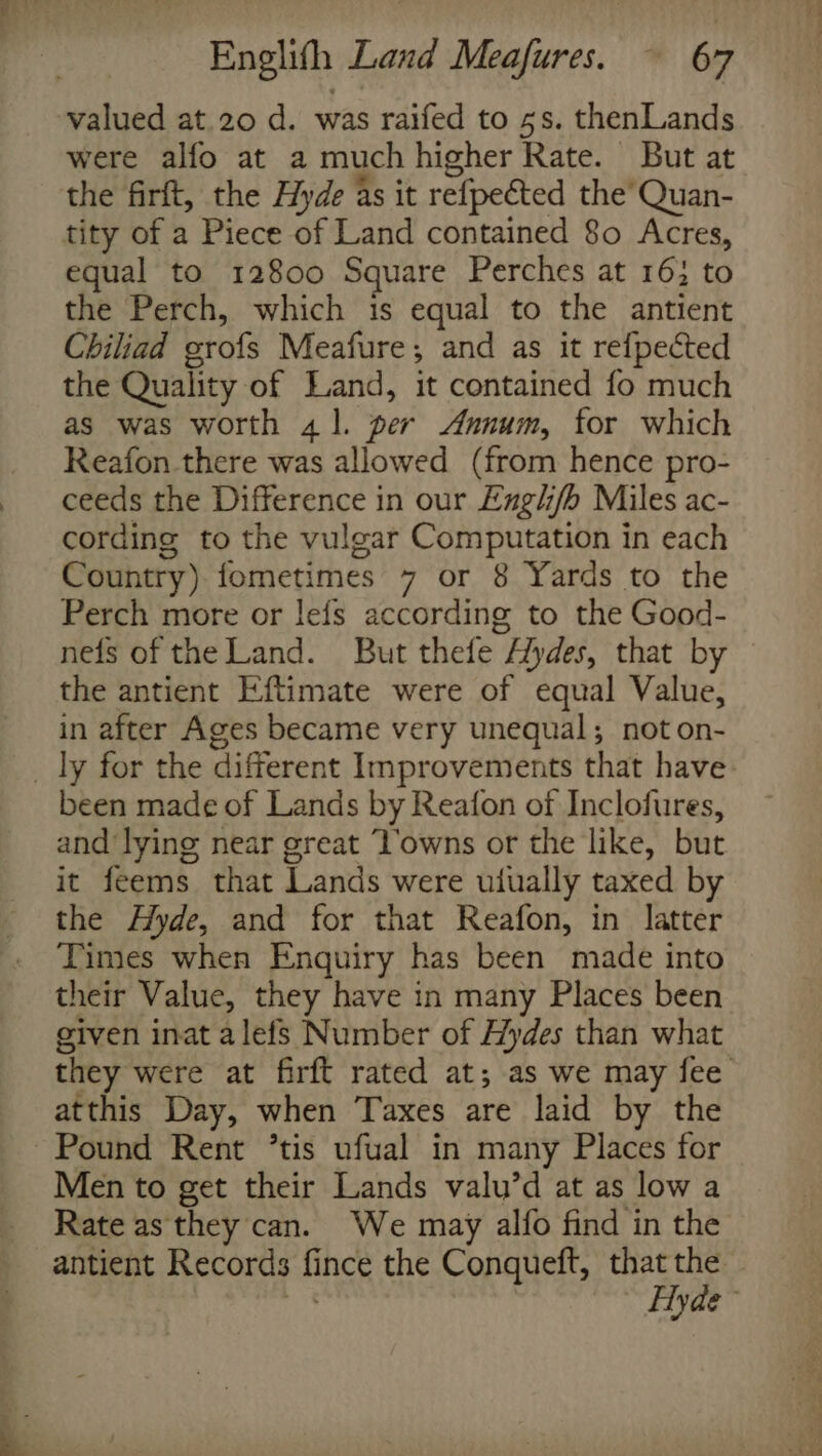 valued at.20 d. was raifed to 5s. thenLands were alfo at a much higher Rate. But at the firft, the Hyde as it refpected the’ Quan- tity of a Piece of Land contained 80 Acres, equal to 12800 Square Perches at 16; to the Perch, which 1s equal to the antient Chiliad orofs Meafure, and as it refpected the Quality of Land, it contained fo much as was worth 41. per Annum, for which Reafon there was allowed (from hence pro- ceeds the Difference in our Engh/b Miles ac- cording to the vulgar Computation in each Country) fometimes 7 or 8 Yards to the Perch more or lefs according to the Good- nefs of the Land. But thefe Aydes, that by the antient Eftimate were of equal Value, in after Ages became very unequal; noton- _ ly for the different Improvements that have been made of Lands by Reafon of Inclofures, and lying near great ‘V’owns or the like, but it feems that Lands were uiually taxed by the Hyde, and for that Reafon, in latter Times when Enquiry has been made into their Value, they have in many Places been given inat alefs Number of Hydes than what they were at firft rated at; as we may fee atthis Day, when Taxes are laid by the Pound Rent ’tis ufual in many Places for Men to get their Lands valu’d at as low a Rate as they can. We may alfo find in the antient Records fi ince the Conqueft, that the Hyde~