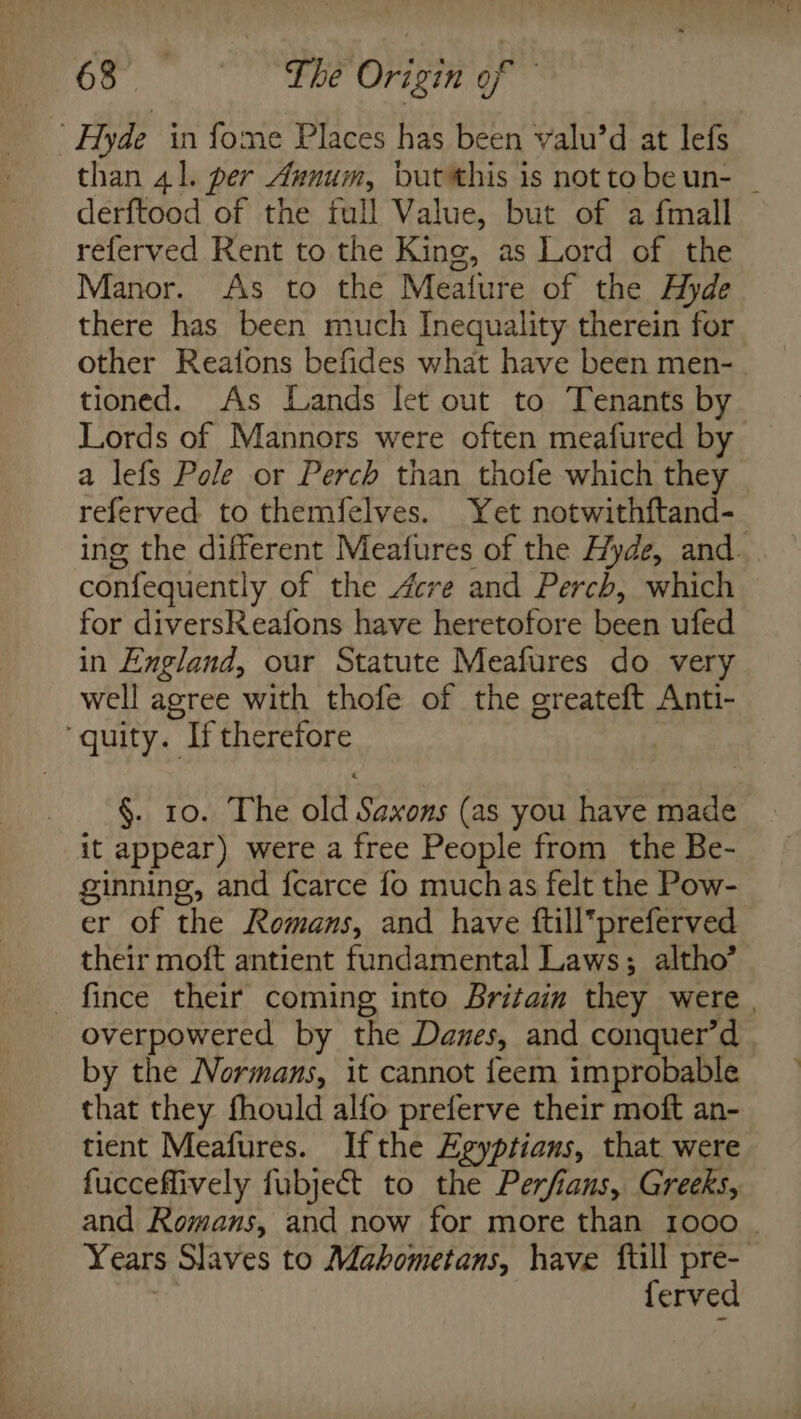 Hyde in fome Places has been valu’d at lefs than 41. per Annum, butthis is not tobeun- | derftood of the full Value, but of a fmall referved Rent to the King, as Lord of the Manor. As to the Meature of the Hyde there has been much Inequality therein for other Reafons befides what have been men- tioned. As Lands let out to Tenants by Lords of Mannors were often meafured by a lefs Pole or Perch than thofe which they referved to themfelves. Yet notwithftand- ing the different Meafures of the Hyde, and. confequently of the Acre and Perch, which for diversReafons have heretofore been ufed in England, our Statute Meafures do very well agree with thofe of the greateft Anti- ‘quity. If therefore §. 10. The old Saxons (as you have made it appear) were a free People from the Be- ginning, and f{carce fo muchas felt the Pow- er of the Romans, and have ftillpreferved their moft antient fundamental Laws; altho’ _fince their coming into Britain they were , overpowered by the Danes, and conquer’d by the Normans, it cannot feem improbable that they fhould alfo preferve their moft an- tient Meafures. Ifthe Agyptians, that were fucceflively fubje&amp;t to the Perfians, Greeks, and Romans, and now for more than 1000 - Years Slaves to Mabometans, have full pre- ferved