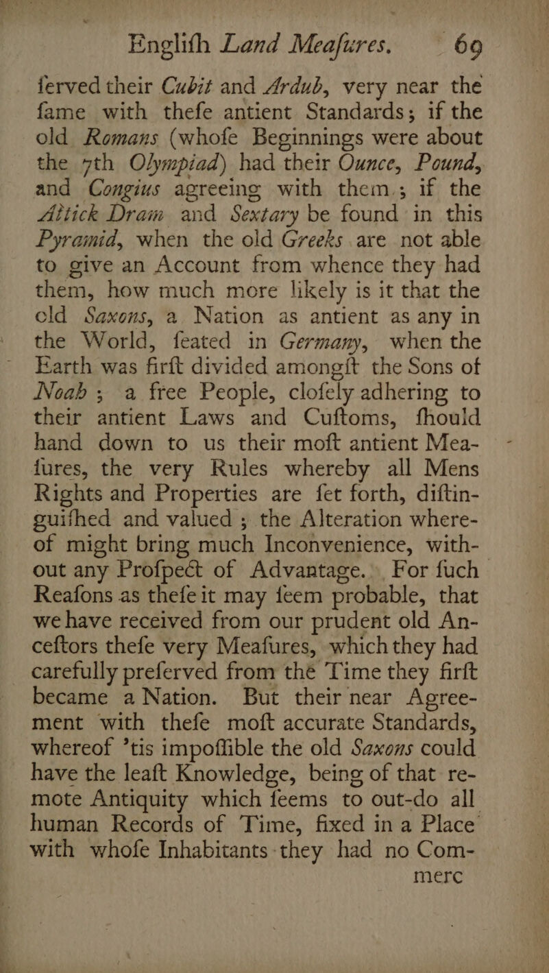 ferved their Cubit and Ardub, very near the fame with thefe antient Standards; if the old Romans (whofe Beginnings were about the 7th Olympiad) had their Ounce, Pound, and Congius agreeing with them.; if the Attick Dram and Sextary be found in this Pyramid, when the old Greeks are not able to give an Account from whence they had them, how much more likely is it that the cld Saxons, a Nation as antient as any in the World, feated in Germany, when the Earth was firft divided amongit the Sons of Noab ; a free People, clofely adhering to their antient Laws and Cuftoms, fhouild hand down to us their moft antient Mea- fures, the very Rules whereby all Mens Rights and Properties are fet forth, diftin- guifhed and valued ; the Alteration where- of might bring much Inconvenience, with- out any Profpect of Advantage. For fuch Reafons as thefe it may feem probable, that we have received from our prudent old An- ceftors thefe very Meafures, which they had carefully preferved from thé Time they firft became a Nation. But their near Agree- ment with thefe moft accurate Standards, whereof ’tis impoflible the old Saxons could have the leaft Knowledge, being of that re- mote Antiquity which feems to out-do all human Records of Time, fixed in a Place with whofe Inhabitants-they had no Com- merc