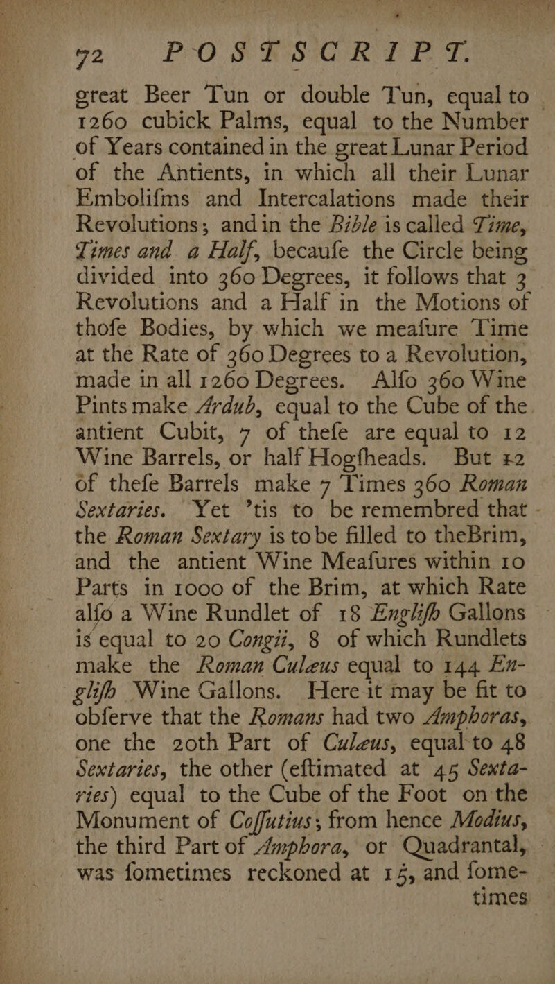 great Beer Tun or double Tun, equal to ~ 1260 cubick Palms, equal to the Number of Years contained in the great Lunar Period of the Antients, in which all their Lunar Embolifms and Intercalations made their Revolutions; andin the B7d/e is called Time, Times and a Half, becaufe the Circle being divided into 360 Degrees, it follows that 3 Revolutions and a Half in the Motions of thofe Bodies, by which we meafure Time at the Rate of 360 Degrees to a Revolution, made in all 1260 Degrees. Alfo 360 Wine Pints make Avdub, equal to the Cube of the antient Cubit, 7 of thefe are equal to 12 Wine Barrels, or half Hogfheads. But 22 of thefe Barrels make 7 ‘Times 360 Roman Sextaries. Yet ’tis to be remembred that - the Roman Sextary is tobe filled to theBrim, and the antient Wine Meafures within ro Parts in 1000 of the Brim, at which Rate alfo a Wine Rundlet of 18 Englifh Gallons — is equal to 20 Congii, 8 of which Rundlets make the Roman Culeus equal to 144 En- glib Nine Gallons. Here it may be fit to obferve that the Romans had two Amphoras, one the 2oth Part of Culeus, equal to 48 Sextaries, the other (eftimated at 45 Sexta- ries) equal to the Cube of the Foot on the Monument of Coffutius; from hence Modius, the third Part of Amphora, or Quadrantal, was fometimes reckoned at 15, and fome-_ times: *