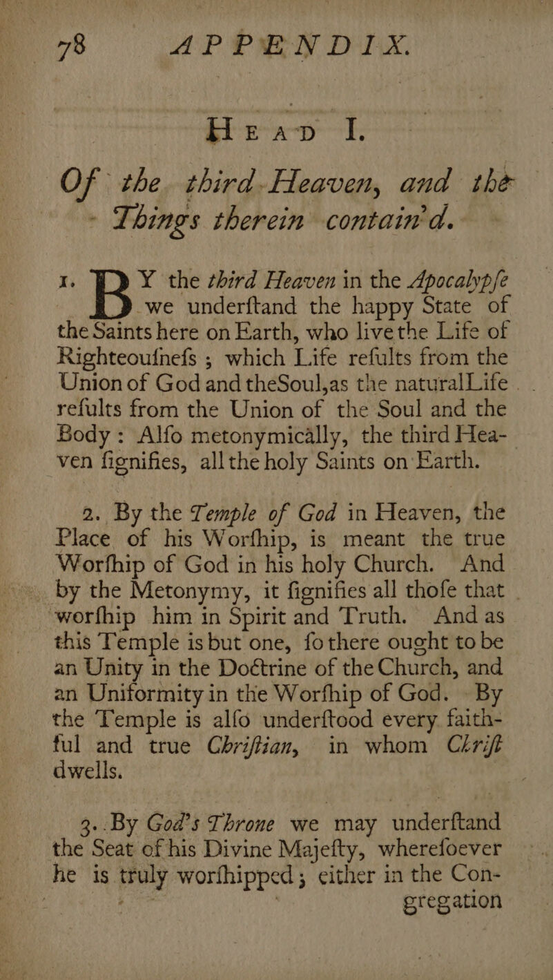 i778 AP PRN DX, He -D ‘I, Of the third- Heaven, and the - Things therein contain'd. -we underftand the happy State of the Saints here on Earth, who livethe Life of Righteoufnefs ; which Life refults from the Union of God and theSoul,as the naturalLife |. refults from the Union of the Soul and the Body : Alfo metonymically, the third Hea- ven fignifies, allthe holy Saints on Earth. I. B Y the third Heaven in the Apocalypfe 2. By the Temple of God in Heaven, the Place of his Worfhip, is meant the true Worfhip of God in his holy Church. And worfhip him in Spirit and Truth. And as this Temple is but one, fothere ought to be an Unity in the Doétrine of the Church, and an Uniformity in the Worfhip of God. . By the Temple is alfo underftood every. faith- ful and true Cbriftian, in whom Cirift dwells. 3..By God’s Throne we may underftand the Seat of his Divine Majefty, wherefoever he is truly worfhipped; either in the Con- Rat 7 gregation