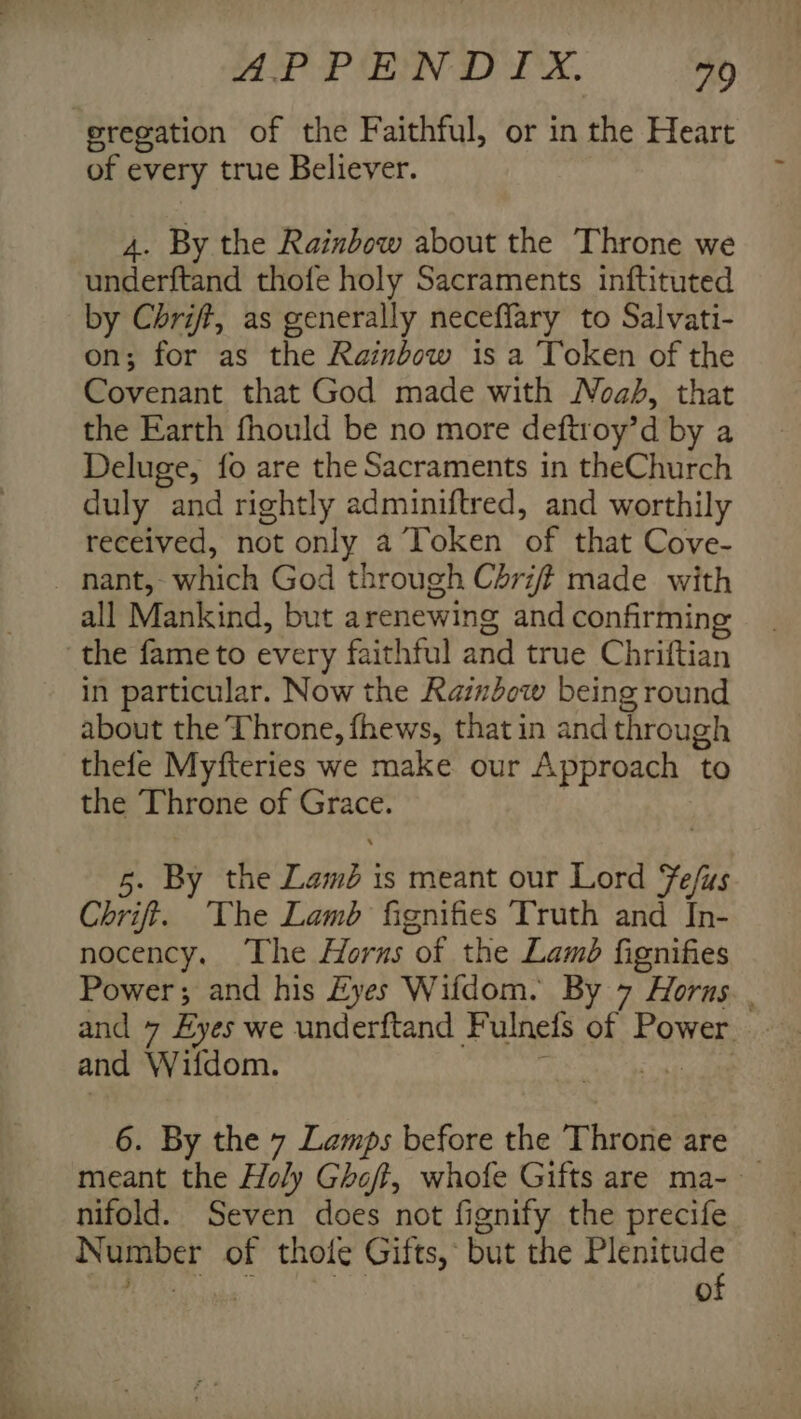 APPENDIX. 70 eregation of the Faithful, or in the Heart of every true Believer. 4. By the Rainbow about the Throne we sittetfiad thofe holy Sacraments inftituted by Chrift, as generally neceflary to Salvati- on; for as the Rainbow is a Token of the Covenant that God made with Noa, that the Earth fhould be no more deftroy’d by a Deluge, fo are the Sacraments in theChurch duly and rightly adminiftred, and worthily received, not only a Token ‘of that Cove- nant, eich God through Chriff made with all Mankind, but arenewing and confirming the fame to every faithful and true Chriftian in particular. Now the Raimdow being round about the Throne, fhews, that in and through thefe Myfteries we make our Approach ‘to the Throne of eee 5. By the oe is meant our Lord elt Chrift. The Lamb fignifies Truth and In- nocency. The Horns “of the Lamb fignifies Power; and his Eyes Wifdom. By 7 Horus. . and 7 Byes we underftand Fulnets of Eower, and Wildom. ‘iy ake 6. By the 7 Lamps before the Throne are meant the Holy Ghoff, whofe Gifts are ma- nifold. Seven does not fignify the precife he a) of thole Gifts, but the riseh bah: