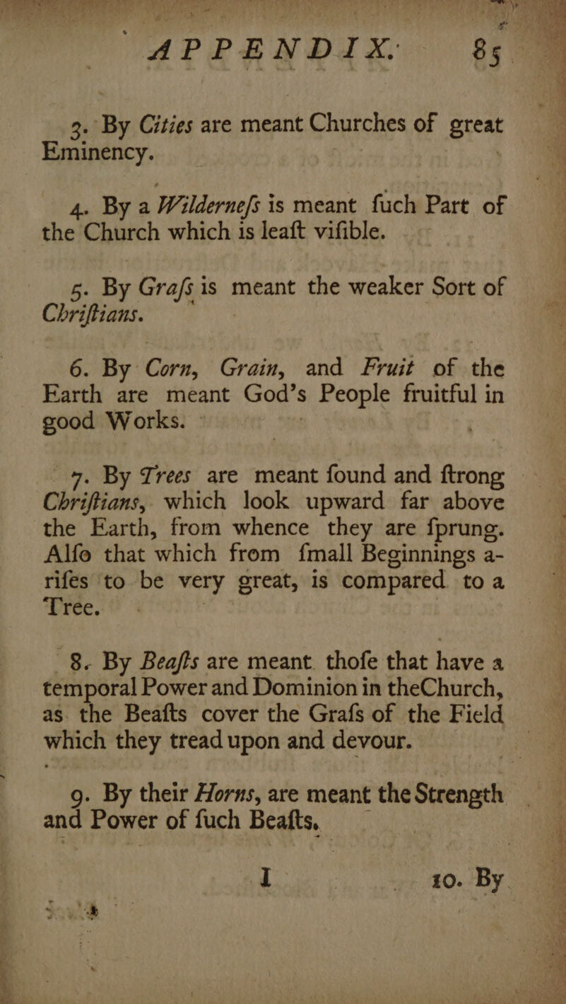 3. By Cities are meant Churches of great Eminency. 4. By a Wildernefs i is meant fuch Part of ed Church which is leaft vifible. 5. By Gra/s is meant the weaker Sort of Chriftians. 6. By Corn, Grain, and Fruit of the Farth are meant God's People fruitful in good Works. » Chriftians, which look upward far above the Earth, from whence they are fprung. Alfo that which from fmall Beginnings a- rifes to be very great, is compared toa Tree. 8. By Beafts are meant. thofe that have a temporal Power and Dominion in theChurch, as. the Beafts cover the Grafs of the F ield witich they tread upon and devour. and Power of fuch Beatts,