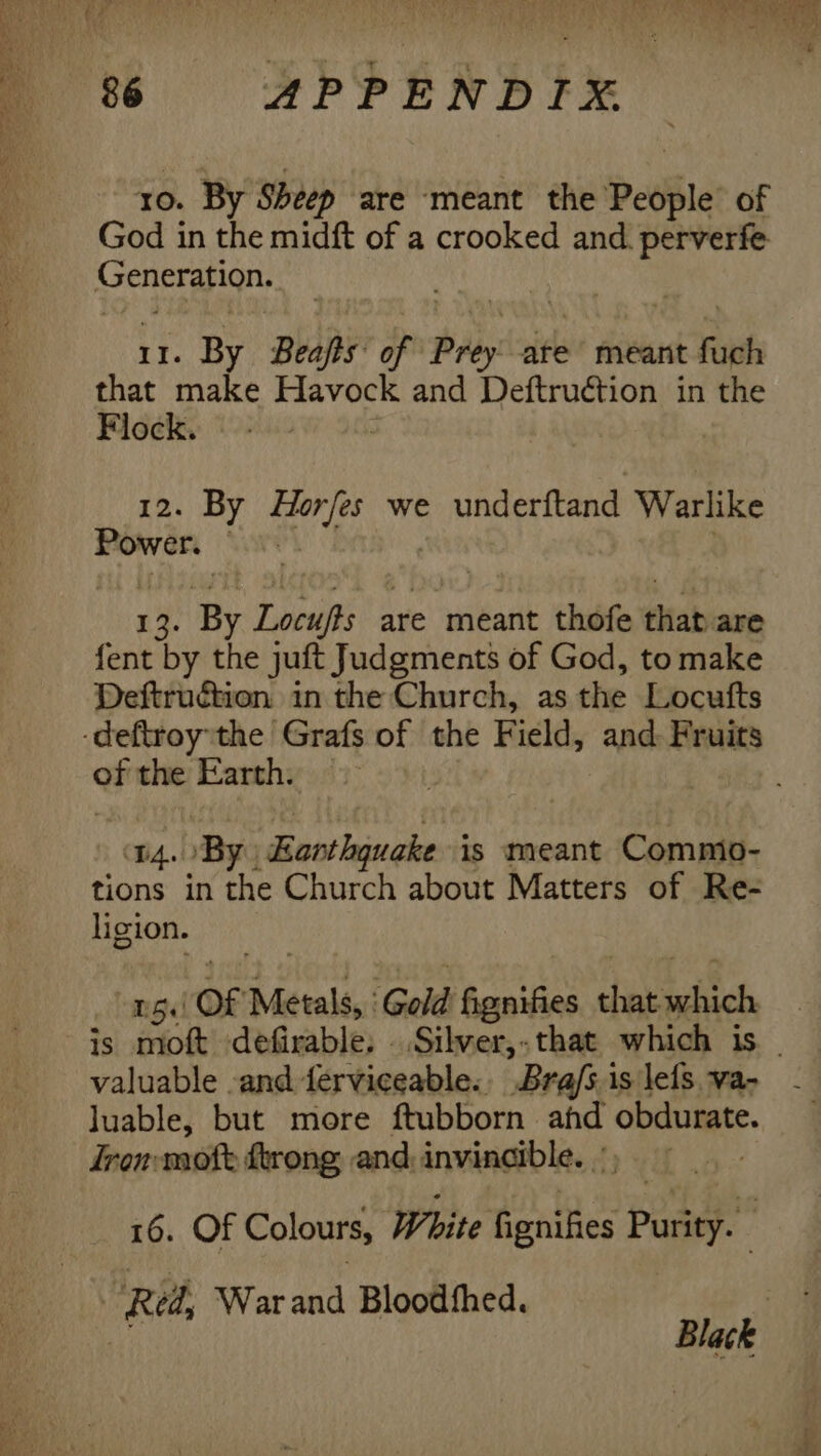 ro. By Sheep are ‘meant the Deve of God in the midft of a crooked and. perverfe Saat 11. By Beajts of re are meant faph that make ined i and Deftruction in the Flock. 12. By Horfes we underftand Warlike Power. | 13. By Locufs a are meant thofe that: are fent by the juft Judgments of God, to make Deftruétion in the Church, as the Locufts of the Earth. D4. ‘By. dies lovee is meant Commio- tions in the Church about Matters of Re- ligion. 15. OF Metals: Gold fignifies a andch valuable -and ferviceable., Bra/s.is lefs va- luable, but more ftubborn ahd obdurate. Iron moft ftrong and: invincible. §, 16. Of Colours, White fignifies ‘peta . “Red, War and Bloodfhed.