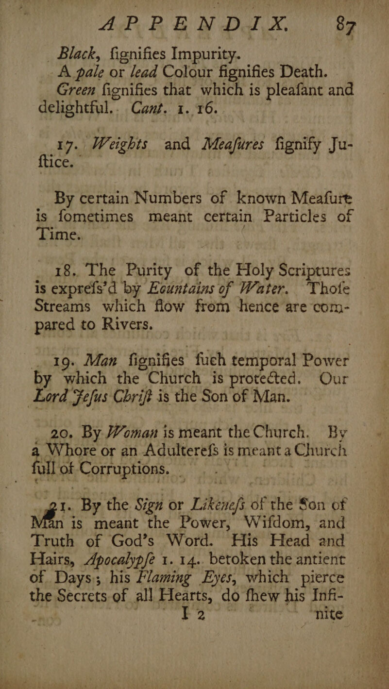 _ Black, fignifies Impurity. A pale or lead Colour fignifies Death. Green fignifies that which is pleafant and delightful.. Cant. 1. 16. | 17. Weights and Meafures fignify Ju- {tice. By certain Numbers of known Meafure is fometimes meant certain Particles of Time. is exprefs’d by Heuntains of Water. Thote Streams which flow from hence are com- pared to Rivers. 19. Man fienifies fuch temporal Power 20. By Woman is meant the Church. By meant a Church 4 Whore or an Adulterefs is ull ot Corruption. “gt. By the Sign or Likene/s of the Son of vie is meant the Power, Wifdom, and Truth of God’s Word. His Head and of Days; his Flaming Eyes, which pierce the Secrets of all Hearts, do fhew his Infi- | Mi Tae coer ten ~ nite =