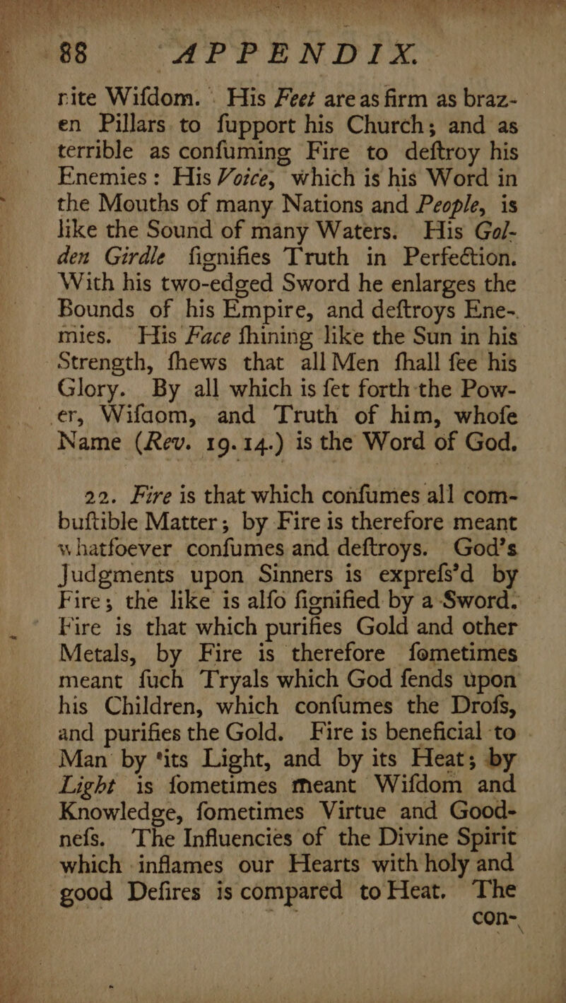 rite Wifdom. . His Feet areas firm as braz- en Pillars to fupport his Church; and as terrible as confuming Fire to deftroy his Enemies : His Votce, which is his Word in the Mouths of many Nations and People, is like the Sound of many Waters. His Gol- den Girdle fignifies Truth in Perfection. With his two-edged Sword he enlarges the Bounds of his Empire, and deftroys Ene-. mies. His Face fhining like the Sun in his Strength, fhews that all Men fhall fee his Glory. By all which is fet forth the Pow- Name (Rev. 19.14.) is the Word of God. 22. Fire is that which confumes all com- buftible Matter; by Fire is therefore meant whatfoever confumes and deftroys. God’s Judgments upon Sinners is exprefs’d by Fire; the like is alfo fignified by a-Sword. Fire is that which purifies Gold and other Metals, by Fire is therefore fometimes meant fuch Tryals which God fends upon his Children, which confumes the Drofs, and purifies the Gold. Fire is beneficial to | Man by tits Light, and by its Heat; by Light is fometimes meant Wifdom and Knowledge, fometimes Virtue and Good- nefs. The Influencies of the Divine Spirit which inflames our Hearts with holy and good Defires is compared to Heat. The con-,