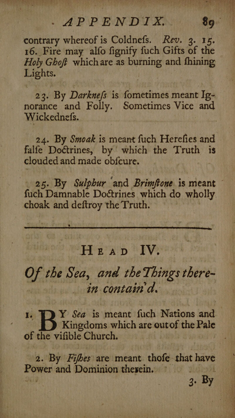 contrary whereof is Coldnefs. Rev. 3. 15 16. Fire may alfo fignify fuch Gifts of the Holy Ghoft whichare as burning and fhining rae 23. By Darknefs is fometimes meant Ig- _ norance and Folly. Sometimes Vice and Wickednefs. | 24. By Smoak is meant fuch Herefies and falfe Doctrines, by’ which the Truth is clouded and made objcure. _ 25. By Sulphur ‘and Brimftone is meant ~ fuch Damnable Doétrines which do wholly. choak and deftroy the Truth. PEEK Dp EY 1 the Seay and the Things there- in contain d. I. Y Sea is meant fuch Nations and Kingdoms which are outof the Pale of the vifible Church. 2. By Fifbes are meant thofe that have ae and Dominion thesein.