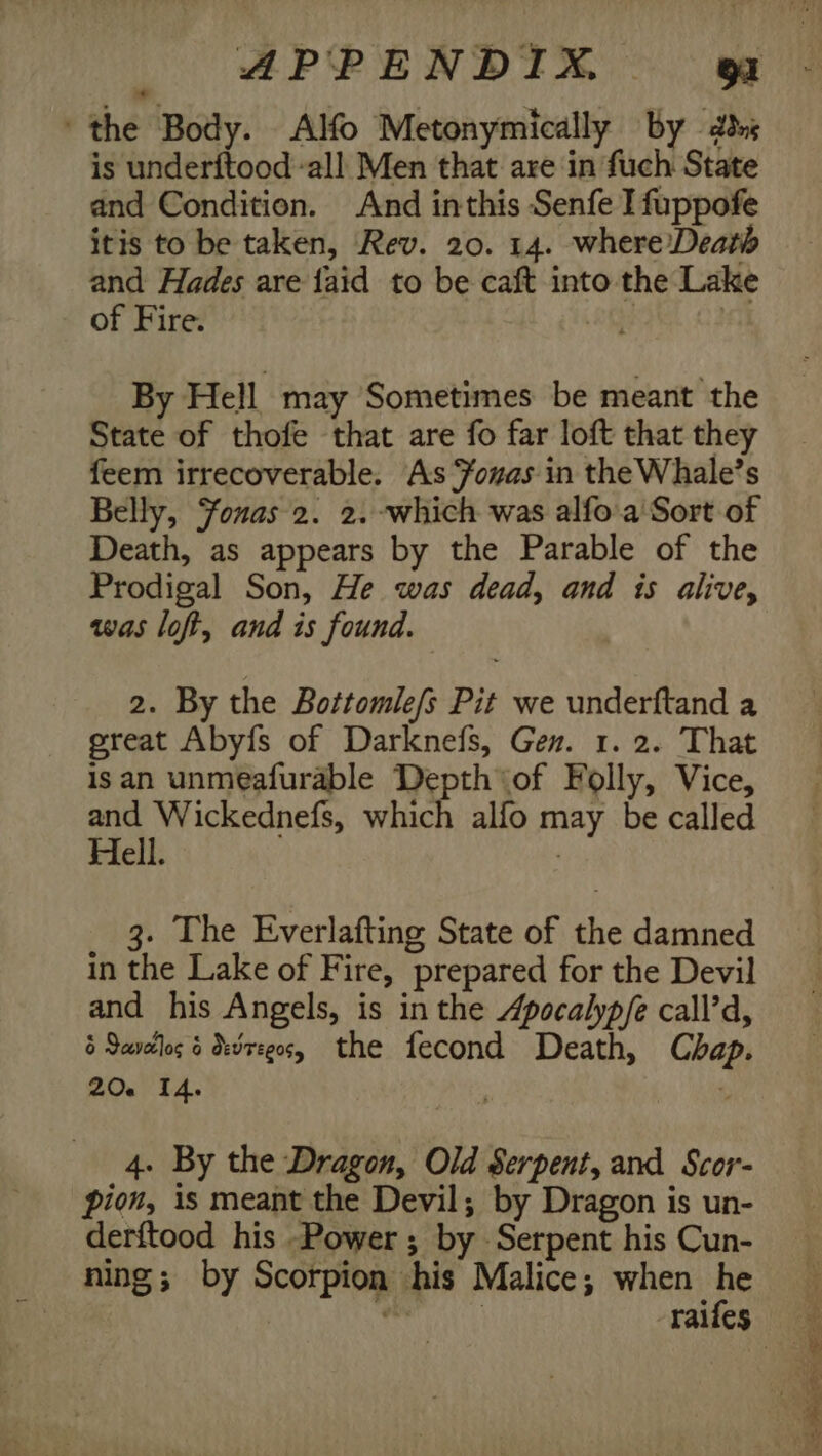 the Body. Alo Metonymically by 2s is underftood all Men that are in fuch State and Condition. And inthis Senfe I fuppofe itis to be taken, Rev. 20. 14. where Death and Hades are {aid to be caft into the Lake of Fire. i? By Hell may Sometimes be meant the State of thofe that are fo far loft that they feem irrecoverable. As Youas in the Whale’s Belly, Fonas 2. 2. which was alfo.a Sort of Death, as appears by the Parable of the Prodigal Son, He was dead, and is alive, was loft, and is found. 2. By the Bottomle/s Pit we underftand a great Abyfs of Darknefs, Gen. 1. 2. That isan unmeafurable Depth of Folly, Vice, Bea perenelss which alfo may be called Hell. : 3. The Everlafting State of the damned in the Lake of Fire, prepared for the Devil and his Angels, is in the Apocalyp/e call’d, 6 Savellos 6 devreg0s, the fecond Death, Chap. 20. 14. | . 4. By the Dragon, Old Serpent, and Scor- pion, is meant the Devil; by Dragon is un- derftood his Power ; by Serpent his Cun- ning; by Scorpion his Malice; when he eine RE oe