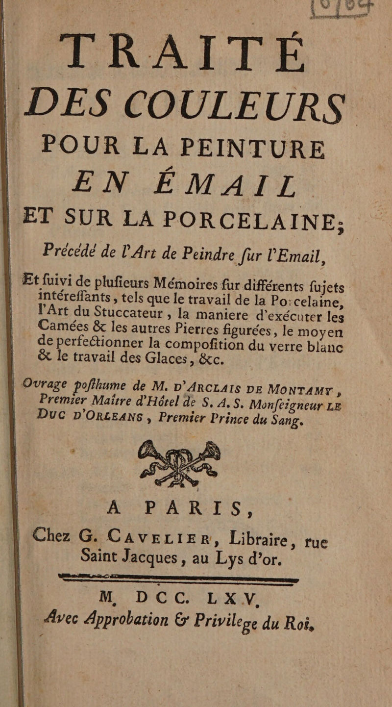| POUR LA PEINTURE EN ÉMAIL ET SUR LA PORCELAINE; Précédé de L'Art de Peindre fur Email, Et fuivi de plufieurs Mémoires fur différents fujets intéreflants , tels que le travail de la Porcelaine, l'Art du Stuccateur , la maniere d'exécuter les Camées &amp; les autres Pierres figurées, le moyen de perfectionner la compofition du verre blanc &amp; le travail des Glaces, &amp;c. | Ourage pofihume de M, D’ArcLAIS DE MonTAMr ; Premier Maître d'Hôtel de S, À, S. Monfeigneur LE | Duc D'ORLEANS , Premier Prince du Sang, Chez G. CAVELIE R, Libraire, rue Saint Jacques , au Lys d’or. mm | M DCC. LXV. V vec Approbation &amp; Privilege du Roi,