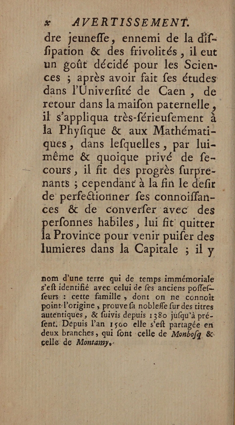 dre jeunefle, ennemi de la dif- fipation &amp; des frivolités , il eut un goût décidé pour les Scien- ces ; après avoir fait fes études dans l’Univerfité de Caen , de retour dans la maïifon paternelle, il s’appliqua très-férieufement à la Phyfique &amp; aux Mathémati- ques, dans lefquelles , par lui- même &amp; quoique privé de fe- cours , il fit des progrès furpre- nants ; cependant à la fin le defir de perfeétioniner fes connoiffan- ces &amp; de converfer avec des perfonnes habiles, lui fit quitter la Province pour venir puifer des lumieres dans la Capitale ; il y nom d’une terre qui de temps immémoriale s’eft identifié avec celui de fes anciens pofle(— feurs : cette famille ; dont on ne connoît point l’origine , prouve fa noblefe fur des titres autentiques, &amp; fuivis depuis 1380 jufqu'à pré- fent, Dépuis lan 1500 elle s’eft partagée en deux branches, qui font celle de Monbofg &amp;: celle de Montamy.: