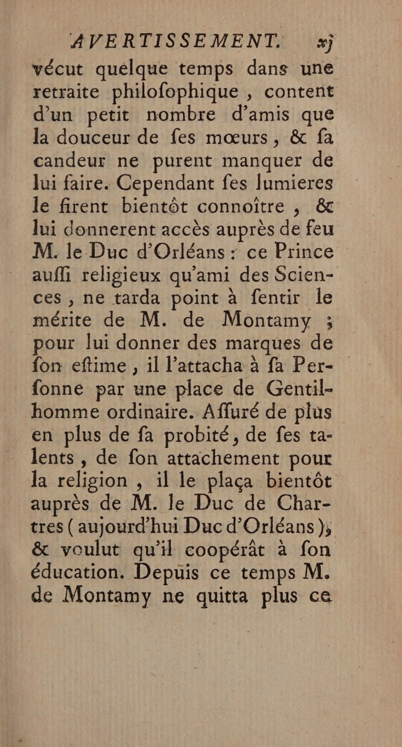AVERTISSEMENT. xj vécut quelque temps dans une retraite philofophique , content d’un petit nombre d’amis que la douceur de fes mœurs, &amp; fa candeur ne purent manquer de Jui faire. Cependant fes lumieres le firent bientôt connoître , &amp; lui donnerent accès auprès de feu M. le Duc d'Orléans : ce Prince aufli religieux qu'ami des Scien- ces , ne tarda point à fentir le mérite de M. de Montamy ; pour lui donner des marques de fon eftime , il l’attacha à fa Per- fonne par une place de Gentil- homme ordinaire. Affuré de plus en plus de fa probité, de fes ta- lents , de fon attachement pour la religion , il le plaça bientôt auprès de M. le Duc de Char- tres (aujourd'hui Duc d'Orléans), &amp; voulut qu’il coopérât à fon éducation. Depuis ce temps M. de Montamy ne quitta plus ce