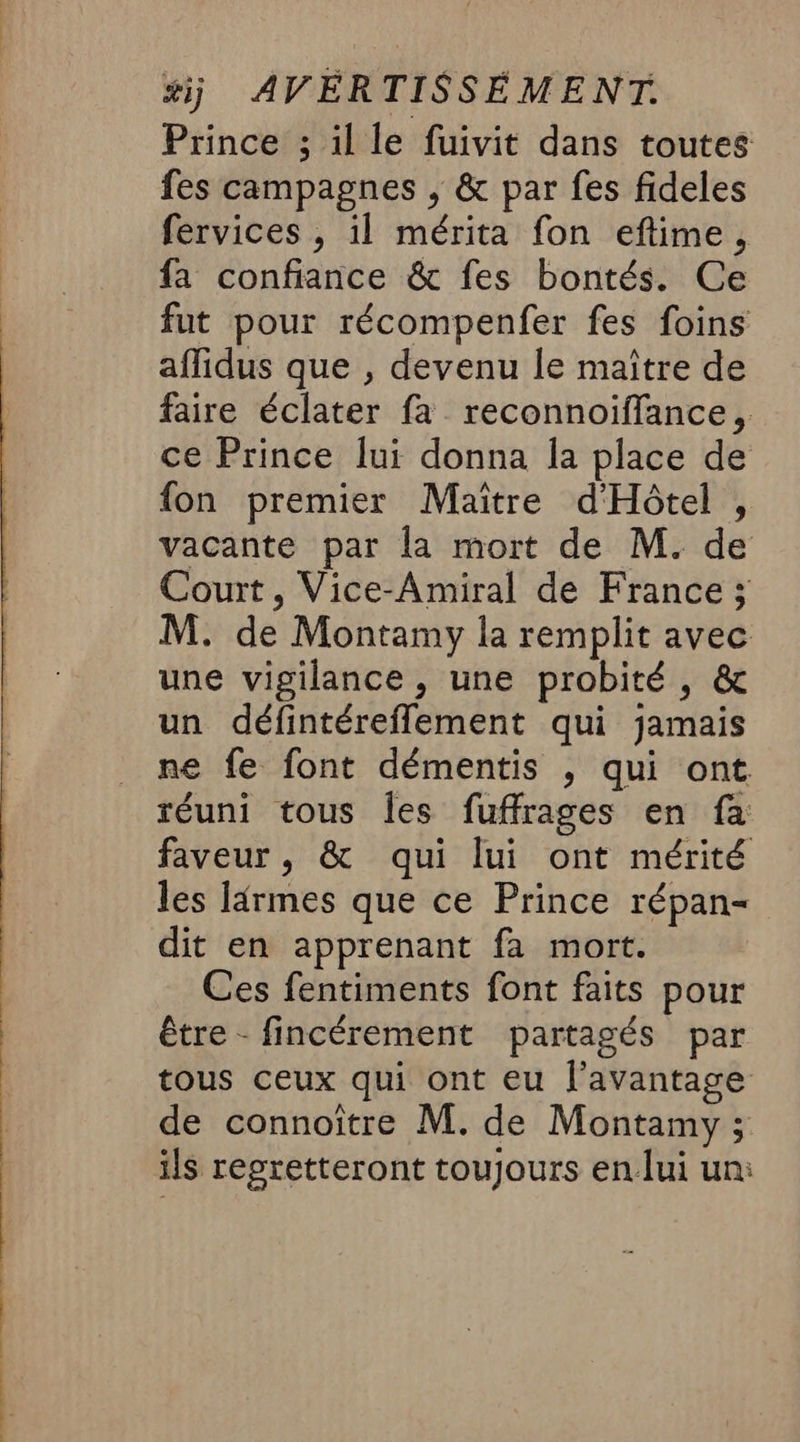 Prince ; il le fuivit dans toutes fes campagnes ; &amp; par fes fideles fervices , il mérita fon eftime, fa confiance &amp; fes bontés. Ce fut pour récompenfer fes foins affidus que , devenu le maître de faire éclater fa reconnoiffance, ce Prince lui donna la place de fon premier Maître d'Hôtel , vacante par la mort de M. de Court, Vice-Amiral de France ; M. de Montamy la remplit avec une vigilance, une probité , &amp; un défintéreflement qui jamais ne fe font démentis ; qui ont réuni tous les fuffrages en fa faveur, &amp; qui lui ont mérité les ldrmes que ce Prince répan- dit en apprenant fa mort. Ces fentiments font faits pour être - fincérement partagés par tous ceux qui ont eu l'avantage de connoître M. de Montamy ; ils reoretteront toujours en lui un: