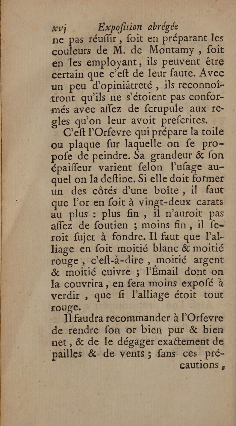 ne pas réuflir, foit en préparant les couleurs de M. de Montamy , foit en les employant, ils peuvent être certain que c’eft de leur faute. Avec un peu d’opiniatreté , 1ls reconnoî- tront qu'ils ne s’étoient pas confor- més avec aflez de fcrupule aux re- gles qu'on leur avoit prefcrites. C’eft l'Orfevre qui prépare la toile ou plaque fur laquelle on fe pro- pofe de peindre. Sa grandeur &amp; fon épaifleur varient felon l’ufage au- quel on la deftine. Si elle doit former un des côtés d’une boîte , il faut que l'or en foit à vingt-deux carats au plus : plus fin , il n'auroit pas affez de foutien ; moins fin, 1l fe- roit fujet à fondre. Il faut que Pal- liage en foit moitié blanc &amp; moitié rouge, c’eft-à-dire , moitié argent &amp; moitié cuivre ; l’Émail dont on la couvrira, en fera moins expoié à verdir , que fi l’alliage étoit tout rouge. Il faudra recommander à l’Orfevre de rendre fon or bien pur &amp; bien net, &amp; de le dégager exa@tement de pailles &amp; de vents; fans ces pré- cautions ;