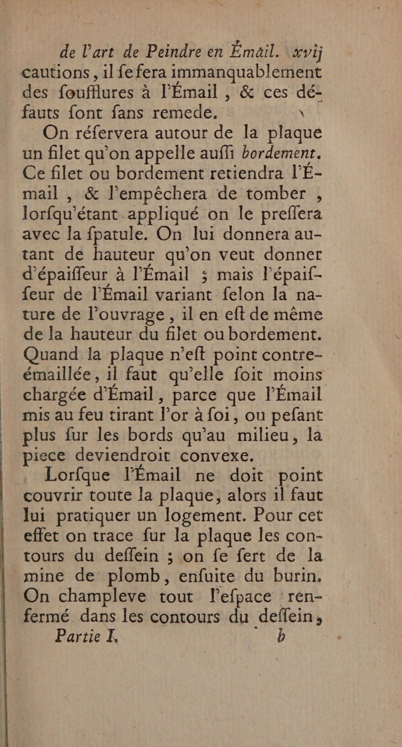 cautions , il fe fera immanquablement des foufflures à l’Émail , &amp; ces dé- fauts {ont fans remede, \ On réfervera autour de la plaque un filet qu'on appelle auffi bordement. _ Ce filet ou bordement retiendra l’E- mail , &amp; l’empêchera de tomber , lorfqu'étant appliqué on le preffera avec la fpatule. On lui donnera au- tant de hauteur qu’on veut donner d’épaiffeur à l’Émail 3 mais l’épaif- feur de l’Émail variant felon la na- ture de l’ouvrage , il en eft de même de la hauteur du filet ou bordement. Quand la plaque r’eft point contre- émaillée, il faut qu’elle foit moins chargée d’Émail, parce que l’Émail mis au feu tirant l’or à foi, ou pefant plus fur les bords qu’au milieu, la piece deviendroit convexe. Lorfque l’Émail ne doit point couvrir toute la plaque, alors il faut lui pratiquer un logement. Pour cet effet on trace fur la plaque les con- tours du deffein ; on fe fert de la mine de plomb, enfuite du burin. On champleve tout lefpace ren- fermé dans les contours du deflein, Partie I, HT: